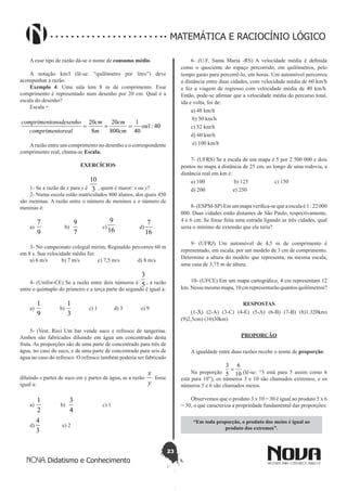 23
Didatismo e Conhecimento
MATEMÁTICA E RACIOCÍNIO LÓGICO
A esse tipo de razão dá-se o nome de consumo médio.
A notação km/l (lê-se: “quilômetro por litro”) deve
acompanhar a razão.
Exemplo 4: Uma sala tem 8 m de comprimento. Esse
comprimento é representado num desenho por 20 cm. Qual é a
escala do desenho?
Escala =
40:1
40
1
800
20
8
20
ou
cm
cm
m
cm
orealcompriment
onodesenhocompriment
===
Arazão entre um comprimento no desenho e o correspondente
comprimento real, chama-se Escala.
EXERCÍCIOS
1- Se a razão de x para y é 3
10
, quem é maior: x ou y?
2- Numa escola estão matriculados 800 alunos, dos quais 450
são meninas. A razão entre o número de meninos e o número de
meninas é:
a)
9
7
b)
7
9
c)
16
9
d)
16
7
3- No campeonato colegial mirim, Reginaldo percorreu 60 m
em 8 s. Sua velocidade média foi:
a) 6 m/s b) 7 m/s c) 7,5 m/s d) 8 m/s
4- (Unifor-CE) Se a razão entre dois números é 5
3
, a razão
entre o quíntuplo do primeiro e a terça parte do segundo é igual a:
a)
9
1
b)
3
1
c) 1 d) 3 e) 9
5- (Vest. Rio) Um bar vende suco e refresco de tangerina.
Ambos são fabricados diluindo em água um concentrado desta
fruta. As proporções são de uma parte de concentrado para três de
água, no caso do suco, e de uma parte de concentrado para seis de
água no caso do refresco. O refresco também poderia ser fabricado
diluindo x partes de suco em y partes de água, se a razão
y
x
fosse
igual a:
a)
2
1
b)
4
3
c) 1
d)
3
4
e) 2
6- (U.F. Santa Maria -RS) A velocidade média é definida
como o quociente do espaço percorrido, em quilômetros, pelo
tempo gasto para percorrê-lo, em horas. Um automóvel percorreu
a distância entre duas cidades, com velocidade média de 60 km/h
e fez a viagem de regresso com velocidade média de 40 km/h.
Então, pode-se afirmar que a velocidade média do percurso total,
ida e volta, foi de:
a) 48 km/h
b) 50 km/h
c) 52 km/h
d) 60 km/h
e) 100 km/h
7- (UFRS) Se a escala de um mapa é 5 por 2 500 000 e dois
pontos no mapa à distância de 25 cm, ao longo de uma rodovia, a
distância real em km é:
a) 100 b) 125 c) 150
d) 200 e) 250
8- (ESPM-SP) Em um mapa verifica-se que a escala é 1 : 22 000
000. Duas cidades estão distantes de São Paulo, respectivamente,
4 e 6 cm. Se fosse feita uma estrada ligando as três cidades, qual
seria o mínimo de extensão que ela teria?
9- (UFRJ) Um automóvel de 4,5 m de comprimento é
representado, em escala, por um modelo de 3 cm de comprimento.
Determine a altura do modelo que representa, na mesma escala,
uma casa de 3,75 m de altura.
10- (UFCE) Em um mapa cartográfico, 4 cm representam 12
km. Nesse mesmo mapa, 10 cm representarão quantos quilômetros?
RESPOSTAS
(1-X) (2-A) (3-C) (4-E) (5-A) (6-B) (7-B) (8)1.320km)
(9)2,5cm) (10)30km)
PROPORÇÃO
A igualdade entre duas razões recebe o nome de proporção.
Na proporção 10
6
5
3
= (lê-se: “3 está para 5 assim como 6
está para 10”), os números 3 e 10 são chamados extremos, e os
números 5 e 6 são chamados meios.
Observemos que o produto 3 x 10 = 30 é igual ao produto 5 x 6
= 30, o que caracteriza a propriedade fundamental das proporções:
“Em toda proporção, o produto dos meios é igual ao
produto dos extremos”.
 