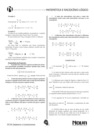 24
Didatismo e Conhecimento
MATEMÁTICA E RACIOCÍNIO LÓGICO
Exemplo 1:
Na proporção 9
6
3
2
= , temos 2 x 9 = 3 x 6 = 18;
e em 16
4
4
1
=
,temos 4 x 4 = 1 x 16 = 16.
Exemplo 2:
Na bula de um remédio pediátrico recomenda-se a seguinte
dosagem: 5 gotas para cada 2 kg do “peso” da criança.
Se uma criança tem 12 kg, a dosagem correta x é dada por:
kg
x
kg
gotas
122
5
=  x = 30 gotas
Por outro lado, se soubermos que foram corretamente
ministradas 20 gotas a uma criança, podemos concluir que seu
“peso” é 8 kg, pois:
pgotas
kg
gotas
/20
2
5
=  p = 8kg
(nota: o procedimento utilizado nesse exemplo é comumente
chamado de regra de três simples.)
Propriedades da Proporção:
•	 O produto dos extremos é igual ao produto dos meios:
essa propriedade possibilita reconhecer quando duas razões
formam ou não uma proporção.
•	 Asoma dos dois primeiros termos está para o primeiro
(ou para o segundo termo) assim como a soma dos dois últimos
está para o terceiro (ou para o quarto termo).
10
14
5
7
10
410
5
25
4
10
2
5
=⇒
+
=


 +
⇒=
ou
4
14
2
7
4
410
2
25
4
10
2
5
=⇒
+
=


 +
⇒=
•	 A diferença entre os dois primeiros termos está para
o primeiro (ou para o segundo termo) assim como a diferença
entre os dois últimos está para o terceiro (ou para o quarto
termo).
•	 8
2
4
1
8
68
4
34
6
8
3
4
=⇒
-
=


 -
⇒=
ou
6
2
3
1
6
68
3
34
6
8
3
4
=⇒
-
=


 -
⇒=
•	 A soma dos antecedentes está para a soma dos
conseqüentes assim como cada antecedente está para o seu
conseqüente.
8
2
4
1
8
68
4
34
6
8
3
4
=⇒
-
=


 -
⇒=
ou
6
2
3
1
6
68
3
34
6
8
3
4
=⇒
-
=


 -
⇒=
•	 A diferença dos antecedentes está para a diferença
dos conseqüentes assim como cada antecedente está para o seu
conseqüente.
8
12
10
15
8
12
28
312
2
3
8
12
=⇒=



+
+
⇒=
ou
2
3
10
15
2
3
28
312
2
3
8
12
=⇒=



+
+
⇒=
EXERCÍCIOS
1- Na proporção
28
yx
= , sabe-se que x – y = 90. Quanto
vale x?
2- As áreas de dois terrenos estão uma para a outra assim
como 2 está para 3. Determine a área de cada um, sabendo-se que
elas somam 360 m2
.
3- A diferença entre a idade de Ângela e a idade de Vera é 12
anos. Sabendo-se que suas idades estão uma para a outra assim
como
2
5
, determine a idade de cada uma.
4- Divida R$ 72,00 entre duas pessoas de modo que a primeira
e a segunda recebam quantias proporcionais a 3 e a 5.
5- Um segmento de 78 cm de comprimento é dividido em
duas partes na razão de
9
4
. Determine o comprimento de cada
uma das partes.
6- (UFGO) Sabe-se que as casas do braço de um violão
diminuem de largura seguindo uma mesma proporção. Se a
primeira casa do braço de um violão tem 4 cm de largura e a
segunda casa, 3 cm, calcule a largura da quarta casa.
 
