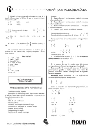 25
Didatismo e Conhecimento
MATEMÁTICA E RACIOCÍNIO LÓGICO
7- (Ulbra–RS) Água e tinta estão misturadas na razão de 9
para 5. Sabendo-se que há 81 litros de água na mistura, o volume
total em litros é de:
a) 45 b) 81 c) 85
d) 181 e) 126
8- Os números x e y são tais que x + y = – 105 e .
2
5
=
y
x
Os
valores de x e y são:
a) –35 e –70 b) –175 e 70 c) 35 e –140 d)
–30 e –75
9- Calcule x e y na proporção
25
yx
= , sabendo que x + y =
84.
10- A diferença entre dois números é 65. Sabe-se que o
primeiro está para 9 assim como o segundo está para 4. Calcule
esses números.
RESPOSTAS
1) x = 120 y = 30
2) 144 m2
216 m2
3) Ângela 20 Vera 8
4) R$27,00 R$45,00
5) 24 cm 54 cm
6) 27/16 cm
7) E
8) D
9) x = 60 y = 24
10) 117 e 52
DIVISÃO EM PARTES
PROPORCIONAIS
NÚMEROS DIRETAMENTE PROPORCIONAIS
Considere a seguinte situação:
Joana gosta de queijadinha e por isso resolveu aprender
a fazê-las. Adquiriu a receita de uma amiga. Nessa receita, os
ingredientes necessários são:
3 ovos
1 lata de leite condensado
1 xícara de leite
2 colheres das de sopa de farinha de trigo
1 colher das de sobremesa de fermento em pó
1 pacote de coco ralado
1 xícara de queijo ralado
1 colher das de sopa de manteiga
Veja que:
•	 Para se fazerem 2 receitas seriam usados 6 ovos para
4 colheres de farinha;
•	 Para se fazerem 3 receitas seriam usados 9 ovos para
6 colheres de farinha;
•	 Para se fazerem 4 receitas seriam usados 12 ovos para
8 colheres de farinha;
•	 Observe agora as duas sucessões de números:
Sucessão do número de ovos: 6 9 12
Sucessão do número de colheres de farinha: 4 6 8
Nessas sucessões as razões entre os termos correspondentes
são iguais:
2
3
4
6
=
2
3
6
9
=
2
3
8
12
=
Assim: 2
3
8
12
6
9
4
6
===
Dizemos, então, que:
•	 os números da sucessão 6, 9, 12 são diretamente
proporcionais aos da sucessão 4, 6, 8;
•	 o número 2
3
, que é a razão entre dois termos
correspondentes, é chamado fator de proporcionalidade.
Duas sucessões de números não-nulos são diretamente
proporcionais quando as razões entre cada termo da
primeira sucessão e o termo correspondente da segunda
sucessão são iguais.
Exemplo1: Vamos determinar x e y, de modo que as
sucessões sejam diretamente proporcionais:
2 8 y
3 x 21
Como as sucessões são diretamente proporcionais, as
razões são iguais, isto é:
21
8
3
2 y
x
==
3
2 =
x
8
3
2
=
21
y
2x = 3 . 8 3y = 2 . 21
2x = 24 3y = 42
x = 2
24
y = 3
42
x = 12 y = 14
Logo, x = 12 e y = 14
 
