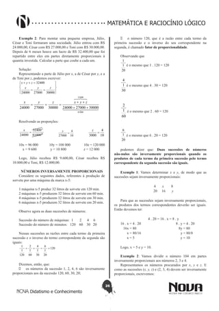 26
Didatismo e Conhecimento
MATEMÁTICA E RACIOCÍNIO LÓGICO
Exemplo 2: Para montar uma pequena empresa, Júlio,
César e Toni formaram uma sociedade. Júlio entrou com R$
24.000,00, César com R$ 27.000,00 e Toni com R$ 30.000,00.
Depois de 6 meses houve um lucro de R$ 32.400,00 que foi
repartido entre eles em partes diretamente proporcionais à
quantia investida. Calcular a parte que coube a cada um.
Solução:
Representando a parte de Júlio por x, a de César por y, e a
de Toni por z, podemos escrever:








==
=++
300002700024000
32400
zyx
zyx
  

81000
32400
300002700024000300002700024000 ++
++
===
zyxzyx
Resolvendo as proporções:
10
4
81000
32400
24000
=
x
10
4
27000
=
y
10
4
3000
=
z
10x = 96 000 10y = 108 000 10z = 120 000
x = 9 600 y = 10 800 z = 12 000
Logo, Júlio recebeu R$ 9.600,00, César recebeu R$
10.800,00 e Toni, R$ 12.000,00.
NÚMEROS INVERSAMENTE PROPORCIONAIS
Considere os seguintes dados, referentes à produção de
sorvete por uma máquina da marca x-5:
1 máquina x-5 produz 32 litros de sorvete em 120 min.
2 máquinas x-5 produzem 32 litros de sorvete em 60 min.
4 máquinas x-5 produzem 32 litros de sorvete em 30 min.
6 máquinas x-5 produzem 32 litros de sorvete em 20 min.
Observe agora as duas sucessões de números:
Sucessão do número de máquinas: 1 2 4 6
Sucessão do número de minutos: 120 60 30 20
Nessas sucessões as razões entre cada termo da primeira
sucessão e o inverso do termo correspondente da segunda são
iguais:
120
20
1
6
30
1
4
60
1
2
120
1
1
====
Dizemos, então, que:
•	 os números da sucessão 1, 2, 4, 6 são inversamente
proporcionais aos da sucessão 120, 60, 30, 20;
•	 o número 120, que é a razão entre cada termo da
primeira sucessão e o inverso do seu correspondente na
segunda, é chamado fator de proporcionalidade.
Observando que
20
1
1
é o mesmo que 1 . 120 = 120
30
1
4
é o mesmo que 4 . 30 = 120
60
1
2
é o mesmo que 2 . 60 = 120	
20
1
6
é o mesmo que 6 . 20 = 120
podemos dizer que: Duas sucessões de números
não-nulos são inversamente proporcionais quando os
produtos de cada termo da primeira sucessão pelo termo
correspondente da segunda sucessão são iguais.
Exemplo 1: Vamos determinar x e y, de modo que as
sucessões sejam inversamente proporcionais:
4 x 8
20 16 y
Para que as sucessões sejam inversamente proporcionais,
os produtos dos termos correspondentes deverão ser iguais.
Então devemos ter:
4 . 20 = 16 . x = 8 . y
16 . x = 4 . 20 8 . y = 4 . 20
16x = 80 8y = 80
x = 80/16 y = 80/8
x = 5 y = 10
Logo, x = 5 e y = 10.
Exemplo 2: Vamos dividir o número 104 em partes
inversamente proporcionais aos números 2, 3 e 4.
Representamos os números procurados por x, y e z. E
como as sucessões (x, y, z) e (2, 3, 4) devem ser inversamente
proporcionais, escrevemos:
 