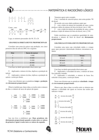 27
Didatismo e Conhecimento
MATEMÁTICA E RACIOCÍNIO LÓGICO
4
1
3
1
2
1
zyx
==
4
1
3
1
2
1
zyx
==
=
4
1
3
1
2
1
104
++
++

zyx
Como , vem:
1
96
13
12
.104
12
13
:104
12
13
104
12
346
104
4
1
3
1
2
1
104
1
8
====
++
=
++
Logo, os números procurados são 48, 32 e 24.
GRANDEZAS DIRETAMENTE PROPORCIONAIS
Considere uma usina de açúcar cuja produção, nos cinco
primeiros dias da safra de 2005, foi a seguinte:
Dias Sacos de açúcar
1 5 000
2 10 000
3 15 000
4 20 000
5 25 000
Com base na tabela apresentada observamos que:
•	 duplicando o número de dias, duplicou a produção de
açúcar;
•	 triplicando o número de dias, triplicou a produção de
açúcar, e assim por diante.
Nesse caso dizemos que as grandezas tempo e produção
são diretamente proporcionais.
Observe também que, duas a duas, as razões entre o número
de dias e o número de sacos de açúcar são iguais:
10000
5000
2
1
=
20000
5000
4
1
=
15000
10000
3
2
=
25000
10000
5
2
=
25000
15000
5
3
=
15000
5000
3
1
=
25000
5000
5
1
=
20000
10000
4
2
=
20000
15000
4
3
=
25000
20000
5
4
=
Isso nos leva a estabelecer que: Duas grandezas são
diretamente proporcionais quando a razão entre os valores
da primeira é igual à razão entre os valores da segunda.
Tomemos agora outro exemplo.
Com 1 tonelada de cana-de-açúcar, uma usina produz 70l
de álcool.
De acordo com esses dados podemos supor que:
•	 com o dobro do número de toneladas de cana, a usina
produza o dobro do número de litros de álcool, isto é, 140l;
•	 com o triplo do número de toneladas de cana, a usina
produza o triplo do número de litros de álcool, isto é, 210l.
Então concluímos que as grandezas quantidade de cana-
de-açúcar e número de litros de álcool são diretamente
proporcionais.
GRANDEZAS INVERSAMENTE PROPORCIONAIS
Considere uma moto cuja velocidade média e o tempo
gasto para percorrer determinada distância encontram-se na
tabela:
Velocidade Tempo
30 km/h 12 h
60 km/h 6 h
90 km/h 4 h
120 km/h 3 h
Com base na tabela apresentada observamos que:
•	 duplicando a velocidade da moto, o número de horas
fica reduzido à metade;
•	 triplicando a velocidade, o número de horas fica
reduzido à terça parte, e assim por diante.
Nesse caso dizemos que as grandezas velocidade e tempo
são inversamente proporcionais.
Observe que, duas a duas, as razões entre os números que
indicam a velocidade são iguais ao inverso das razões que
indicam o tempo:
12
6
60
30
= inverso da razão
6
12
6
4
90
60
=
inverso da razão
4
6
12
4
90
30
=
inverso da razão
4
12 	
6
3
120
60
= inverso da razão
3
6
12
3
120
30
= inverso da razão
3
12
4
3
120
90
= inverso da razão
3
4
 