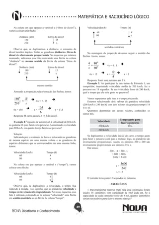 29
Didatismo e Conhecimento
MATEMÁTICA E RACIOCÍNIO LÓGICO
Na coluna em que aparece a variável x (“litros de álcool”),
vamos colocar uma flecha:
Distância (km) Litros de álcool
180 15
210 x
Observe que, se duplicarmos a distância, o consumo de
álcool também duplica. Então, as grandezas distância e litros de
álcool são diretamente proporcionais. No esquema que estamos
montando, indicamos esse fato colocando uma flecha na coluna
“distância” no mesmo sentido da flecha da coluna “litros de
álcool”:
Distância (km) Litros de álcool
180 15
210 x
mesmo sentido
Armando a proporção pela orientação das flechas, temos:
x
15
210
180
7
6
=  6x = 7 . 15

6x = 105
 x =
6
105  x = 17,5
Resposta: O carro gastaria 17,5 l de álcool.
Exemplo 2: Viajando de automóvel, à velocidade de 60 km/h,
eu gastaria 4 h para fazer certo percurso.Aumentando a velocidade
para 80 km/h, em quanto tempo farei esse percurso?
Solução:
Indicando por x o número de horas e colocando as grandezas
de mesma espécie em uma mesma coluna e as grandezas de
espécies diferentes que se correspondem em uma mesma linha,
temos:
Velocidade (km/h) Tempo (h)
60 4
80 x
Na coluna em que aparece a variável x (“tempo”), vamos
colocar uma flecha:
Velocidade (km/h) Tempo (h)
60 4
80 x
Observe que, se duplicarmos a velocidade, o tempo fica
reduzido à metade. Isso significa que as grandezas velocidade e
tempo são inversamente proporcionais. No nosso esquema, esse
fato é indicado colocando-se na coluna “velocidade” uma flecha
em sentido contrário ao da flecha da coluna “tempo”:
Velocidade (km/h) Tempo (h)
60 4
80 x
sentidos contrários
Na montagem da proporção devemos seguir o sentido das
flechas. Assim, temos:
3
4
60
804
=
x
 4x = 4 . 3

4x = 12
 x =
4
12  x = 3
Resposta: Farei esse percurso em 3 h.
Exemplo 3: Ao participar de um treino de Fórmula 1, um
competidor, imprimindo velocidade média de 200 km/h, faz o
percurso em 18 segundos. Se sua velocidade fosse de 240 km/h,
qual o tempo que ele teria gasto no percurso?
Vamos representar pela letra x o tempo procurado.
Estamos relacionando dois valores da grandeza velocidade
(200 km/h e 240 km/h) com dois valores da grandeza tempo (18
s e x s).
Queremos determinar um desses valores, conhecidos os
outros três.
Velocidade
Tempo gasto para
fazer o percurso
200 km/h 18 s
240 km/h x
Se duplicarmos a velocidade inicial do carro, o tempo gasto
para fazer o percurso cairá para a metade; logo, as grandezas são
inversamente proporcionais. Assim, os números 200 e 240 são
inversamente proporcionais aos números 18 e x.
Daí temos:
200 . 18 = 240 . x
3 600 = 240x
240x = 3 600
x =
240
3600
x = 15
O corredor teria gasto 15 segundos no percurso.
EXERCÍCIOS
1- Para transportar material bruto para uma construção, foram
usados 16 caminhões com capacidade de 5m3 cada um. Se a
capacidade de cada caminhão fosse de 4 m3, quantos caminhões
seriam necessários para fazer o mesmo serviço?
 