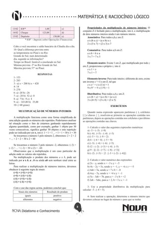 3
Didatismo e Conhecimento
MATEMÁTICA E RACIOCÍNIO LÓGICO
13/02 IOF* 1,00 c)
14/02 Cheque 123,00 d)
15/02 Depósito 150,00 e)
* IOF – Imposto sobre Operações Financeiras.
Cabe a você encontrar o saldo bancário de Cláudia dia a dia.
10- Qual a diferença prevista entre
as temperaturas no Piauí e no Rio
Grande do Sul, num determinado
dia, segundo as informações?
Tempo no Brasil: Instável a ensolarado no Sul.
Mínima prevista -3º no Rio Grande do Sul.
Máxima prevista 37° no Piauí.
RESPOSTAS
1- 153
2- 283
3 - a) x = 200 b) x = 420
4- 14
5- 270
6- a) -20 b) –26
7- a) –28 b) 52 c) 0
8- a) 7 b) –9 c) 4
9- a) – 165,00 b) 35,00
10- (+40 graus)
MULTIPLICAÇÃO DE NÚMEROS INTEIROS
A multiplicação funciona como uma forma simplificada de
uma adição quando os números são repetidos. Poderíamos analisar
tal situação como o fato de estarmos ganhando repetidamente
alguma quantidade, como por exemplo, ganhar 1 objeto por 30
vezes consecutivas, significa ganhar 30 objetos e esta repetição
pode ser indicada por um x, isto é: 1 + 1 + 1 ... + 1 + 1 = 30 x 1 = 30
Se trocarmos o número 1 pelo número 2, obteremos: 2 + 2 + 2
+ ... + 2 + 2 = 30 x 2 = 60
Se trocarmos o número 2 pelo número -2, obteremos: (–2) +
(–2) + ... + (–2) = 30 x (2) = –60
Observamos que a multiplicação é um caso particular da
adição onde os valores são repetidos.
Na multiplicação o produto dos números a e b, pode ser
indicado por a x b, a . b ou ainda ab sem nenhum sinal entre as
letras.
Para realizar a multiplicação de números inteiros, devemos
obedecer à seguinte regra de sinais:
(+1) × (+1) = (+1)
(+1) × (-1) = (-1)
(-1) × (+1) = (-1)
(-1) × (-1) = (+1)
Com o uso das regras acima, podemos concluir que:
Sinais dos números Resultado do produto
iguais positivo
diferentes negativo
Propriedades da multiplicação de números inteiros: O
conjunto Z é fechado para a multiplicação, isto é, a multiplicação
de dois números inteiros ainda é um número inteiro.
Associativa: Para todos a,b,c em Z:
a x (b x c) = (a x b) x c
2 x (3 x 7) = (2 x 3) x 7
Comutativa: Para todos a,b em Z:
a x b = b x a
3 x 7 = 7 x 3
Elemento neutro: Existe 1 em Z, que multiplicado por todo z
em Z, proporciona o próprio z, isto é:
z x 1 = z
7 x 1 = 7
Elemento inverso: Para todo inteiro z diferente de zero, existe
um inverso z–1
=1/z em Z, tal que
z x z–1
= z x (1/z) = 1
9 x 9–1
= 9 x (1/9) = 1
Distributiva: Para todos a,b,c em Z:
a x (b + c) = (a x b) + (a x c)
3 x (4+5) = (3 x 4) + (3 x 5)
EXERCÍCIOS
Quando numa expressão aparecem parênteses ( ), colchetes
[ ] e chaves { }, resolvem-se primeiro as operações contidas nos
parênteses, depois as operações contidas nos colchetes e por último
as operações contidas nas chaves.
1- Calcule o valor das seguintes expressões numéricas:
a) –5 + (–3) . (+8)
b) (–6) . (+5) – (–4) . (+3)
c) (–5 + 1) . (–8 + 2)
d) 6 – (–6 + 4) . (–5 + 9)
e) (–3) . (–4) + (–6) . (+5)
f) 12 – (–2) . (+3) + (–4) . (–5)
g) 9 – [(–2) . (+7) – (–8) . (+3)]
h) (–2) . (+3) + {2 . [–3 + (–2) . (–4)]}
2- Calcule o valor numérico das expressões:
a) 2x – y, sendo x = –3 e y = –5
b) 4x – 2y + 5z, sendo x = –1, y = –6 e z = +5
c) 4ab + 5a, sendo a = 7 e b = –8
d) 6xy – 5y, sendo x = +4 e y = –1
e) 5a – 3ab + 7b, para a = –3 e b = +2
f) 2ab – 5abc, para a = 2, b = 3 e c = –1
3- Use a propriedade distributiva da multiplicação para
calcular –5 . (–8 + 5).
4- Sem realizar a operação, determine o número inteiro que
devemos colocar no lugar do número x para que se tenha:
 