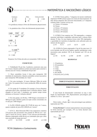 31
Didatismo e Conhecimento
MATEMÁTICA E RACIOCÍNIO LÓGICO
Crianças Dias Litros de leite
320 15 1 440
400 30 x
•As grandezas crianças e litros são diretamente proporcionais.
• As grandezas dias e litros são diretamente proporcionais.
15
2
2
1
10
4
8
30
15
.
400
3201440
=
x
5
21440
=
x
2x = 5 . 1 440
1
720
2
1440.5
=x
X = 3 600
Resposta: Em 30 dias deverão ser consumidos 3 600 l de leite.
EXERCÍCIOS
1- Trabalhando 8h por dia, 6 pedreiros constroem uma casa
em 5 meses. Quantos pedreiros seriam necessários para construir a
mesma casa em 4 meses, trabalhando 6h por dia?
2- Doze caminhões levam 4 dias para transportar 240
toneladas de mantimentos. Quantos caminhões seriam necessários
para transportar 300 toneladas em 3 dias?
3- Em uma tecelagem, 10 teares fabricam 500m de tecido
em 3 dias. Em quantos dias 6 teares produzirão 400m do mesmo
tecido?
4- Um grupo de 9 estudantes foi acampar e levou alimentos
suficientes para 6 dias, calculando fazer 4 refeições diárias. Tendo
chegado ao local mais 3 estudantes, por quanto tempo teriam
alimentos se fizessem 3 refeições diárias?
5- Em uma granja, em 60 dias, 3 000 frangos consumiram 12
900 kg de ração. Quantos quilos de ração seriam consumidos em
55 dias por 2 400 frangos?
6- Se R$ 4.500,00 rendem R$ 270,00 de juros em 3 meses,
quanto renderão de juros R$ 6.000,00 em 2 meses?
7- (F.F.C.L. Belo Horizonte-MG) Uma empreiteira contratou
210 pessoas para pavimentar uma estrada de 300 km em 1 ano.
Após 4 meses de serviço, apenas 75 km estavam pavimentados.
Quantos empregados ainda devem ser contratados para que a obra
seja concluída no tempo previsto?
a) 315 b) 2 2520 c) 840 d) 105 e) 1 260
8- (UFSE) Numa gráfica, 7 máquinas de mesmo rendimento
imprimem 50 000 cartazes iguais em 2 horas de funcionamento. Se
duas dessas máquinas não estiverem funcionando, as 5 máquinas
restantes farão o mesmo serviço em:
a) 3 horas e 10 minutos
b) 3 horas
c) 2 horas e 55 minutos
d) 2 horas e 50 minutos
e) 2 horas e 48 minutos
9- (UFMG) Uma empresa tem 750 empregados e comprou
marmitas individuais congeladas suficientes para o almoço deles
durante 25 dias. Se essa empresa tivesse mais 500 empregados,
a quantidade de marmitas já adquiridas seria suficiente para um
número de dias igual a:
a) 10 b) 12 c) 15 d) 18 e) 20
10- (UFRS) Se foram empregados 4 kg de fios para tecer 14
m de fazenda com 80 cm de largura, quantos quilogramas serão
necessários para produzir 350 m de fazenda com 120 cm de
largura?
a) 130 b) 150 c) 160 d) 180 e) 250
RESPOSTAS
1- 10 pedreiros
2- 20 caminhões
3- 4 dias
4- 6 dias
5- 9.460 Kg
6- R$ 240,00
(7-D) (8-E) (9-C) (10-B)
PORCENTAGEM E PROBLEMAS
PORCENTAGEM
É uma fração de denominador centesimal, ou seja, é uma
fração de denominador 100. Representamos porcentagem pelo
símbolo % e lê-se: “por cento”.
Deste modo, a fração 100
50
é uma porcentagem que podemos
representar por 50%.
Forma Decimal: É comum representarmos uma porcentagem
na forma decimal, por exemplo, 35% na forma decimal seria
representado por 0,35.
75% =
100
75
= 0,75
 
