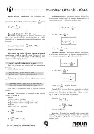 32
Didatismo e Conhecimento
MATEMÁTICA E RACIOCÍNIO LÓGICO
Cálculo de uma Porcentagem: Para calcularmos uma
porcentagem p% de V, basta multiplicarmos a fração
100
p
por V.
P% de V =
100
p
. V
Exemplo 1: 23% de 240 = 100
23
. 240 = 55,2
Exemplo 2: Em uma pesquisa de mercado, constatou-se que
67% de uma amostra assistem a um certo programa de TV. Se a
população é de 56.000 habitantes, quantas pessoas assistem ao tal
programa?
Resolução: 67% de 56 000 = 3752056000.
100
67
=
Resposta: 37 520 pessoas.
Porcentagem que o lucro representa em relação ao preço
de custo e em relação ao preço de venda: Chamamos de lucro
em uma transação comercial de compra e venda a diferença entre
o preço de venda e o preço de custo.
Lucro = preço de venda – preço de custo
Caso essa diferença seja negativa, ela será chamada de
prejuízo.
Assim, podemos escrever:
Preço de custo + lucro = preço de venda
Preço de custo – prejuízos = preço de venda
Podemos expressar o lucro na forma de porcentagem de duas
formas:
Lucro sobre o custo = lucro/preço de custo . 100%
Lucro sobre a venda = lucro/preço de venda . 100%
Observação: A mesma análise pode ser feita para o caso de
prejuízo.
Exemplo: Uma mercadoria foi comprada por R$ 500,00 e
vendida por R$ 800,00.
Pede-se:
* o lucro obtido na transação;
* a porcentagem de lucro sobre o preço de custo;
* a porcentagem de lucro sobre o preço de venda.
Resposta:
Lucro = 800 – 500 = R$ 300,00
Lc
=
500
300
= 0,60 = 60%
Lv
=
800
300
= 0,375 = 37,5%
Aumento Percentual: Consideremos um valor inicial V que
deve sofrer um aumento de p% de seu valor. Chamemos de A o
valor do aumento e VA
o valor após o aumento. Então,
A = p% de V =
100
p
. V
VA
= V + A = V +
100
p
. V
VA
= ( 1 +
100
p
) . V
Em que (1 +
100
p
) é o fator de aumento.
Desconto Percentual: Consideremos um valor inicial V que
deve sofrer um desconto de p% de seu valor. Chamemos de D o
valor do desconto e VD
o valor após o desconto. Então,
D = p% de V =
100
p
. V
VD
= V – D = V –
100
p
. V
VD
= (1 –
100
p
) . V
Em que (1 –
100
p
) é o fator de desconto.
Exemplo: Uma empresa admite um funcionário no mês de
janeiro sabendo que, já em março, ele terá 40% de aumento. Se a
empresa deseja que o salário desse funcionário, a partir de março,
seja R$ 3 500,00, com que salário deve admiti-lo?
Resolução: VA
= 1,4 . V
3 500 = 1,4 . V
V = 2500
4,1
3500
=
Resposta: R$ 2 500,00
Aumentos e Descontos Sucessivos: Consideremos um valor
inicial V, e vamos considerar que ele irá sofrer dois aumentos
sucessivos de p1
% e p2
%. Sendo V1
o valor após o primeiro
aumento, temos:
 