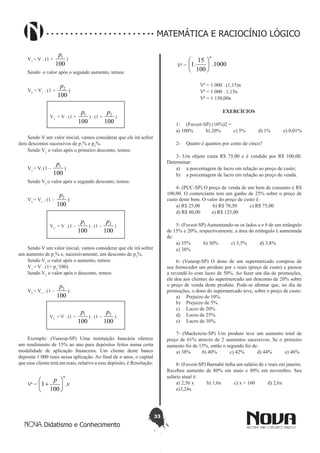 33
Didatismo e Conhecimento
MATEMÁTICA E RACIOCÍNIO LÓGICO
V1
= V . (1 +
100
1p
)
Sendo o valor após o segundo aumento, temos:
V2
= V1
. (1 +
100
2p
)
V2
= V . (1 +
100
1p
) . (1 +
100
2p
)
Sendo V um valor inicial, vamos considerar que ele irá sofrer
dois descontos sucessivos de p1
% e p2
%.
Sendo V1
o valor após o primeiro desconto, temos:
V1
= V. (1 –
100
1p
)
Sendo V2
o valor após o segundo desconto, temos:
V2
= V1
. (1 –
100
2p
)
V2
= V . (1 –
100
1p
) . (1 –
100
2p
)
Sendo V um valor inicial, vamos considerar que ele irá sofrer
um aumento de p1
% e, sucessivamente, um desconto de p2
%.
Sendo V1
o valor após o aumento, temos:
V1
= V . (1+ p1
/100)
Sendo V2
o valor após o desconto, temos:
V2
= V1
. (1 –
100
2p
)
V2
= V . (1 +
100
1p
) . (1 –
100
2p
)
Exemplo: (Vunesp-SP) Uma instituição bancária oferece
um rendimento de 15% ao ano para depósitos feitos numa certa
modalidade de aplicação financeira. Um cliente deste banco
deposita 1 000 reais nessa aplicação. Ao final de n anos, o capital
que esse cliente terá em reais, relativo a esse depósito, é:Resolução:
VA
= v
p
n
.
100
1 





+
VA
= 1000.
100
15
.1
n






VA
= 1 000 . (1,15)n
VA
= 1 000 . 1,15n
VA
= 1 150,00n
EXERCÍCIOS
1-	 (Fuvest-SP) (10%)2 =
a) 100% b) 20% c) 5% d) 1% e) 0,01%
2-	 Quatro é quantos por cento de cinco?
3- Um objeto custa R$ 75,00 e é vendido por R$ 100,00.
Determinar:
a)	 a porcentagem de lucro em relação ao preço de custo;
b)	 a porcentagem de lucro em relação ao preço de venda.
4- (PUC-SP) O preço de venda de um bem de consumo é R$
100,00. O comerciante tem um ganho de 25% sobre o preço de
custo deste bem. O valor do preço de custo é:
a) R$ 25,00 b) R$ 70,50 c) R$ 75,00
d) R$ 80,00 e) R$ 125,00
5- (Fuvest-SP) Aumentando-se os lados a e b de um retângulo
de 15% e 20%, respectivamente, a área do retângulo é aumentada
de:
a) 35% b) 30% c) 3,5% d) 3,8%
e) 38%
6- (Vunesp-SP) O dono de um supermercado comprou de
seu fornecedor um produto por x reais (preço de custo) e passou
a revendê-lo com lucro de 50%. Ao fazer um dia de promoções,
ele deu aos clientes do supermercado um desconto de 20% sobre
o preço de venda deste produto. Pode-se afirmar que, no dia de
promoções, o dono do supermercado teve, sobre o preço de custo:
a)	 Prejuízo de 10%.
b)	 Prejuízo de 5%.
c)	 Lucro de 20%.
d)	 Lucro de 25%.
e)	 Lucro de 30%.
7- (Mackenzie-SP) Um produto teve um aumento total de
preço de 61% através de 2 aumentos sucessivos. Se o primeiro
aumento foi de 15%, então o segundo foi de:
a) 38% b) 40% c) 42% d) 44% e) 46%
8- (Fuvest-SP) Barnabé tinha um salário de x reais em janeiro.
Recebeu aumento de 80% em maio e 80% em novembro. Seu
salário atual é:
a) 2,56 x b) 1,6x c) x + 160 d) 2,6x
e)3,24x
 