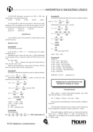 34
Didatismo e Conhecimento
MATEMÁTICA E RACIOCÍNIO LÓGICO
9) (PUC-SP) Descontos sucessivos de 20% e 30% são
equivalentes a um único desconto de:
a) 25% b) 26% c) 44% d) 45% e)50%
10- (Fuvest-SP) A cada ano que passa o valor de um carro
diminui em 30% em relação ao seu valor do ano anterior. Se V for
o valor do carro no primeiro ano, o seu valor no oitavo ano será:
a) (0,7)7
V b) (0,3)7
V c) (0,7)8
V
d) (0,3)8
V e) (0,3)9
V
RESPOSTAS
(1-D) (2)80%) (3a)33,33%) (3b)25%) (4-D)(5-E)(6-C)(7-B)
(8-C)(9-C)(10-A)
RESOLUÇÃO:
Exercício 06
X reais (preço de custo)
Lucro de 50%: x + 50% = x + = (dividimos por 10 e depois
dividimos por 5).
Suponhamos que o preço de custo seja 1, então substituindo
o x da equação acima, o preço de venda com 50% de lucro seria
1,50.
Se 1,50 é 100%
X 20% fazemos esta regra de três para achar os
20%: 20.1,50 : 100 = 0,30
Então no dia de promoção o valor será de 1,20. Isto é, 20% de
lucro em cima do valor de custo. Alternativa C.
Exercício 07
Se usarmos a fórmula do aumento sucessivo citada na matéria,
será: V2
= V.(1 +
100
1p
).(1 –
100
2p
).
Substituindo V por um valor: 1, então no final dos dois
aumentos esse valor será de 1,61=V2
.
1,61 = 1.(1 +
100
15
).(1 –
100
2p
)
1,61 = (1 +
100
15
).(1 –
100
2p
) (mmc de 100)
1,61 = (
100
115
).(1 –
100
2p
)
1,61 = -
10000
)2100(115 P-
16100 = -11.500 + 115P2
115P2
= -11.500 + 16100
P2
= 4600/115
P2
= 40% (alternativa B)
Exercício 08
X reais (janeiro)
Exercício 09
Se usarmos a fórmula do desconto sucessivo citada na matéria,
será: V2
= V.(1 -
100
1p
).(1 –
100
2p
)
Substituindo V por um valor: 1, ficará:
V2
= 1.(1 -
100
20
).(1 –
100
30
)
V2
= (
100
20100 -
).(
100
30100 -
)
V2
= (
100
80
).(
100
70
)
V2
=
10000
5600
V2
=
100
56
que é igual a 56%
100% - 56% = 44%
Exercício 10
1º ano = 1
2º ano = 0,70 – 30% (0,21)
3º ano = 0,49 – 30% (0,147)
4º ano = 0,343 – 30 % (0,1029)
5º ano = 0,2401 – 30% (0,07203)
6º ano = 0,16807 – 30% (0,050421)
7º ano = 0,117649 – 30% (0,0352947)
8º ano = 0,0823543
0,0823543 = (0,7)7
V (alternativa A)
PROBLEMAS COM SISTEMAS DE
MEDIDAS: Medidas de Tempo
NÃO DECIMAIS
Desse grupo, o sistema hora-minuto-segundo, que mede
intervalos de tempo, é o mais conhecido.
2h = 2 . 60min = 120 min = 120 . 60s = 7 200s
Para passar de uma unidade para a menor seguinte, multiplica-
se por 60.
0,3h não indica 30 minutos nem 3 minutos; como 1 décimo de
hora corresponde a 6 minutos, conclui-se que 0,3h = 18min.
Para medir ângulos, também temos um sistema não decimal.
Nesse caso, a unidade básica é o grau. Na astronomia, na
cartografia e na navegação são necessárias medidas inferiores a
1º. Temos, então:
 