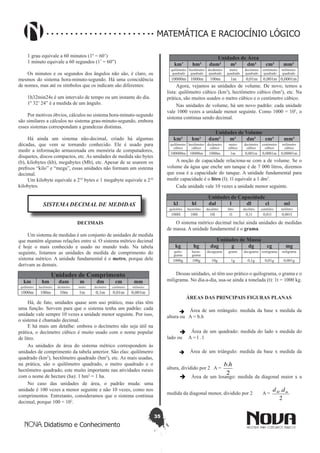 35
Didatismo e Conhecimento
MATEMÁTICA E RACIOCÍNIO LÓGICO
1 grau equivale a 60 minutos (1º = 60’)
1 minuto equivale a 60 segundos (1’ = 60”)
Os minutos e os segundos dos ângulos não são, é claro, os
mesmos do sistema hora-minuto-segundo. Há uma coincidência
de nomes, mas até os símbolos que os indicam são diferentes:
1h32min24s é um intervalo de tempo ou um instante do dia.
1º 32’ 24” é a medida de um ângulo.
Por motivos óbvios, cálculos no sistema hora-minuto-segundo
são similares a cálculos no sistema grau-minuto-segundo, embora
esses sistemas correspondam a grandezas distintas.
Há ainda um sistema não-decimal, criado há algumas
décadas, que vem se tornando conhecido. Ele é usado para
medir a informação armazenada em memória de computadores,
disquetes, discos compactos, etc. As unidades de medida são bytes
(b), kilobytes (kb), megabytes (Mb), etc. Apesar de se usarem os
prefixos “kilo” e “mega”, essas unidades não formam um sistema
decimal.
Um kilobyte equivale a 210
bytes e 1 megabyte equivale a 210
kilobytes.
SISTEMA DECIMAL DE MEDIDAS
DECIMAIS
Um sistema de medidas é um conjunto de unidades de medida
que mantém algumas relações entre si. O sistema métrico decimal
é hoje o mais conhecido e usado no mundo todo. Na tabela
seguinte, listamos as unidades de medida de comprimento do
sistema métrico. A unidade fundamental é o metro, porque dele
derivam as demais.
Unidades de Comprimento
km hm dam m dm cm mm
quilômetro hectômetro decâmetro metro decímetro centímetro milímetro
1000m 100m 10m 1m 0,1m 0,01m 0,001m
Há, de fato, unidades quase sem uso prático, mas elas têm
uma função. Servem para que o sistema tenha um padrão: cada
unidade vale sempre 10 vezes a unidade menor seguinte. Por isso,
o sistema é chamado decimal.
E há mais um detalhe: embora o decímetro não seja útil na
prática, o decímetro cúbico é muito usado com o nome popular
de litro.
As unidades de área do sistema métrico correspondem às
unidades de comprimento da tabela anterior. São elas: quilômetro
quadrado (km2
), hectômetro quadrado (hm2
), etc. As mais usadas,
na prática, são o quilômetro quadrado, o metro quadrado e o
hectômetro quadrado, este muito importante nas atividades rurais
com o nome de hectare (ha): 1 hm2
= 1 ha.
No caso das unidades de área, o padrão muda: uma
unidade é 100 vezes a menor seguinte e não 10 vezes, como nos
comprimentos. Entretanto, consideramos que o sistema continua
decimal, porque 100 = 102
.
Unidades de Área
km’ hm² dam² m² dm² cm² mm²
quilômetro
quadrado
hectômetro
quadrado
decâmetro
quadrado
metro
quadrado
decímetro
quadrado
centímetro
quadrado
milímetro
quadrado
10000m 1000m 100m 1m 0,01m 0,001m 0,0001m
Agora, vejamos as unidades de volume. De novo, temos a
lista: quilômetro cúbico (km3
), hectômetro cúbico (hm3
), etc. Na
prática, são muitos usados o metro cúbico e o centímetro cúbico.
Nas unidades de volume, há um novo padrão: cada unidade
vale 1000 vezes a unidade menor seguinte. Como 1000 = 103
, o
sistema continua sendo decimal.
Unidades de Volume
km³ hm³ dam³ m³ dm³ cm³ mm³
quilômetro
cúbico
hectômetro
cúbico
decâmetro
cúbico
metro
cúbico
decímetro
cúbico
centímetro
cúbico
milímetro
cúbico
100000m 10000m 1000m 1m 0,001m 0,0001m 0,00001m
A noção de capacidade relaciona-se com a de volume. Se o
volume da água que enche um tanque é de 7 000 litros, dizemos
que essa é a capacidade do tanque. A unidade fundamental para
medir capacidade é o litro (l); 1l equivale a 1 dm3
.
Cada unidade vale 10 vezes a unidade menor seguinte.
Unidades de Capacidade
kl hl dal l dl cl ml
quilolitro hectolitro decalitro litro decilitro centílitro mililitro
1000l 100l 10l 1l 0,1l 0,01l 0,001l
O sistema métrico decimal inclui ainda unidades de medidas
de massa. A unidade fundamental é o grama.
Unidades de Massa
kg hg dag g dg cg mg
quilo-
grama
hecto-
grama
decagrama grama decigrama centigrama miligrama
1000g 100g 10g 1g 0,1g 0,01g 0,001g
Dessas unidades, só têm uso prático o quilograma, o grama e o
miligrama. No dia-a-dia, usa-se ainda a tonelada (t): 1t = 1000 kg.
ÁREAS DAS PRINCIPAIS FIGURAS PLANAS
 Área de um retângulo: medida da base x medida da
altura ou A = b.h
 Área de um quadrado: medida do lado x medida do
lado ou A = l . l
 Área de um triângulo: medida da base x medida da
altura, dividido por 2 A =
2
.hb
 Área de um losango: medida da diagonal maior x a
medida da diagonal menor, dividido por 2 A =
2
. mM dd
 