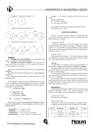 40
Didatismo e Conhecimento
MATEMÁTICA E RACIOCÍNIO LÓGICO
2.	 Nenhum S é P (universal negativa – E)
S P
3.	 Algum S é P (particular afirmativa – I)
ou ou ou
S
P
P=S
S
P
P
S
4.	 Algum S não é P (particular negativa – O)
S
P
ou
S
P
ou
S P
Princípios
1 – Princípio da não-contradição: Uma proposição não
pode ser verdadeira e falsa simultaneamente.
2 – Princípio do Terceiro Excluído: Uma proposição só
pode ter dois valores verdades, isto é, é verdadeiro (V) ou falso
(F), não podendo ter outro valor.
a) “O Curso Pré-Fiscal fica em São Paulo”é um proposição
verdadeira.
b) “O Brasil é um País da América do Sul” é uma proposição
verdadeira.
c) “A Receita Federal pertence ao poder judiciário”, é uma
proposição falsa.
As proposições simples (átomos) combinam-se com outras,
ou são modificadas por alguns operadores (conectivos), gerando
novas sentenças chamadas de moléculas. Os conectivos serão re-
presentados da seguinte forma:
    corresponde a “não”
∧
corresponde a “e”
∨ corresponde a “ou”
⇒ corresponde a “então”
⇔ corresponde a “se somente se”
 
Sendo assim, a partir de uma proposição podemos construir
uma outra correspondente com a sua negação; e com duas ou mais,
podemos formar:
• Conjunções: a ∧ b (lê-se: a e b)
• Disjunções: a ∨ b (lê-se: a ou b)
• Condicionais: a ⇒ b (lê-se: se a então b)
• Bicondicionais: a ⇔ b (lê-se: a se somente se b)
Exemplo: “Se Cacilda é estudiosa então ela passará no
AFRF”
Sejam as proposições:
p = “Cacilda é estudiosa”
q = “Ela passará no AFRF”
Daí, poderemos representar a sentença da seguinte forma:
Se p então q (ou  p ⇒ q)
SENTENÇAS ABERTAS
Existem sentenças que não podem ser classificadas nem
como falsas, nem como verdadeiras. São as sentenças chamadas
sentenças abertas. Exemplos:
1. 94:)( =+xxp
A sentença matemática 94 =+x é aberta, pois existem
infinitos números que satisfazem a equação. Obviamente, apenas
um deles, 5=x , tornando a sentença verdadeira. Porém, existem
infinitos outros números que podem fazer com que a proposição se
torne falsa, como .5-=x
2. 3:)( <xxq
Dessa maneira, na sentença 3<x , obtemos infinitos valores
que satisfazem à equação. Porém, alguns são verdadeiros, como
2-=x , e outros são falsos, como .7+=x
Atenção:
As proposições ou sentenças lógicas são representadas por
letras latinas e podem ser classificadas em abertas ou fechadas.
A sentença 522:)( =+xs é uma sentença fechada, pois a
ela se pode atribuir um valor lógico; nesse caso, o valor de )(xs
é F, pois a sentença é falsa.
A sentença )(xp “Phil Collins é um grande cantor de música
pop internacional” é fechada, dado que possui um valor lógico e
esse valor é verdadeiro.
Já a sentença )(xe “O sorteio milionário da Mega-Sena” é
uma sentença aberta, pois não se sabe o objetivo de falar do sorteio
da Mega-Sena, nem se pode atribuir um valor lógico para que
)(xe seja verdadeiro, ou falso.
Modificadores
A partir de uma proposição, podemos formar outra proposição
usando o modificador “não”(~), que será sua negação, a qual
possuirá o valor lógico oposto ao da proposição. Exemplo:
p: Jacira tem 3 irmãos.
~p: Jacira não tem 3 irmãos.
É fácil verificar que:
1) quando uma proposição é verdadeira, sua negação é falsa.
2) quando uma proposição é falsa, sua negação é verdadeira.
V ou F Sentença: p Negação: ~p V ou F
V
N∈4 N∉4
F
F 12 é divisível
por zero
12 não é divisível por
zero.
V
 