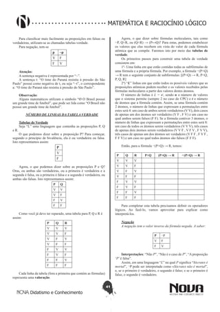 41
Didatismo e Conhecimento
MATEMÁTICA E RACIOCÍNIO LÓGICO
Para classificar mais facilmente as proposições em falsas ou
verdadeiras, utilizam-se as chamadas tabelas-verdade.
Para negação, tem-se
p ~p
V F
F V
Atenção:
A sentença negativa é representada por “~”.
A sentença t: “O time do Paraná resistiu à pressão do São
Paulo” possui como negativa de t, ou seja “~t”, o correspondente
a: “O time do Paraná não resistiu à pressão do São Paulo”.
Observação:
Alguns matemáticos utilizam o símbolo “Ø O Brasil possui
um grande time de futebol”, que pode ser lida como “O Brasil não
possui um grande time de futebol”.
NÚMERO DE LINHAS DA TABELA VERDADE
Tabelas de Verdade
Seja “L” uma linguagem que contenha as proposições P, Q
e R.
O que podemos dizer sobre a proposição P? Para começar,
segundo o princípio de bivalência, ela é ou verdadeira ou falsa.
Isto representamos assim:
P
V
F
Agora, o que podemos dizer sobre as proposições P e Q?
Oras, ou ambas são verdadeiras, ou a primeira é verdadeira e a
segunda é falsa, ou a primeira é falsa e a segunda é verdadeira, ou
ambas são falsas. Isto representamos assim:
P Q
V V
V F
F V
F F
Como você já deve ter reparado, uma tabela para P, Q e R é
assim:
P Q R
V V V
V V F
V F V
V F F
F V V
F V F
F F V
F F F
Cada linha da tabela (fora a primeira que contém as fórmulas)
representa uma valoração.
Agora, o que dizer sobre fórmulas moleculares, tais como
⌐P, Q˅R, ou (Q˄R) → (P↔Q)? Para estas, podemos estabelecer
os valores que elas recebem em vista do valor de cada fórmula
atômica que as compõe. Faremos isto por meio das tabelas de
verdade.
Os primeiros passos para construir uma tabela de verdade
consistem em:
1º- Uma linha em que estão contidas todas as subfórmulas de
uma fórmula e a própria fórmula. Por exemplo, a fórmula ⌐(P˄Q)
→ R tem o seguinte conjunto de subfórmulas: [(P˄Q) → R, P˄Q,
P, Q, R]
2º) “L” linhas em que estão todos os possíveis valores que as
proposições atômicas podem receber e os valores recebidos pelas
fórmulas moleculares a partir dos valores destes átomos.
O número de linhas é L = nt
, sendo n o número de valores
que o sistema permite (sempre 2 no caso do CPC) e t o número
de átomos que a fórmula contém. Assim, se uma fórmula contém
2 átomos, o número de linhas que expressam a permutações entre
estes será 4: um caso de ambos serem verdadeiros (V V), dois casos
de apenas um dos átomos ser verdadeiro (V F , F V) e um caso no
qual ambos serem falsos (F F). Se a fórmula contiver 3 átomos, o
número de linhas que expressam a permutações entre estes será 8:
um caso de todos os átomos serem verdadeiros (V V V), três casos
de apenas dois átomos serem verdadeiros (V V F , V F V , F V V),
três casos de apenas um dos átomos ser verdadeiro (V F F , F V F ,
F F V) e um caso no qual todos átomos são falsos (F F F).
Então, para a fórmula ⌐(P˄Q) → R, temos:
P Q R P˄Q (P˄Q) → R ⌐(P˄Q) → R
V V V
V V F
V F V
V F F
F V V
F V F
F F V
F F F
Para completar esta tabela precisamos definir os operadores
lógicos. Ao fazê-lo, vamos aproveitar para explicar como
interpretá-los.
Negação
A negação tem o valor inverso da fórmula negada. A saber:
P ¬P
V F
F V
Interpretações: “Não P”, “Não é o caso de P”, “A proposição
‘P’ é falsa”.
Assim, em uma linguagem “L” na qual P significa “Sócrates é
mortal”, ¬P pode ser interpretada como «Sócrates não é mortal”,
e, se o primeiro é verdadeiro, o segundo é falso; e se o primeiro é
falso, o segundo é verdadeiro.
 