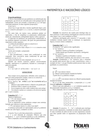 44
Didatismo e Conhecimento
MATEMÁTICA E RACIOCÍNIO LÓGICO
O uso de parênteses
É óbvia a necessidade de usar parêntesis na simbolização das
proposições, que devem ser colocados para evitar qualquer tipo de
ambigüidade. Assim, por exemplo, a expressão p || q || r dá lugar,
colocando parêntesis, às duas seguintes proposições:
(i) (p || q) || r
(ii) p || (q || r) que não têm o mesmo significado lógico, pois
na (i) o conectivo principal é « || «, e na (ii), o conectivo principal
é « || «.
Por outro lado, em muitos casos, parêntesis podem ser
suprimidos, a fim de simplificar as proposições simbolizadas,
desde que, naturalmente, ambigüidade alguma venha a aparecer.
A supressão de parênteses nas proposições simbolizadas se
faz mediante algumas convenções, das quais são particularmente
importante as duas seguintes:
A «ordem de precedência» para os conectivos é:
(1º) ~ ; (2º) || e || ; (3º) || ; (4º) ||
Portanto o conectivo mais «fraco» é «~» e o conectivo mais
«forte» é « || «.
Assim, por exemplo, a proposição:
P || q || s || r
é uma bicondicional e nunca uma condicional ou uma
conjunção. Para convertê-la numa condicional há que usar
parêntesis: p || (q || s || r)
e para convertê-la em uma conjunção: (p || q || s) || r
Quando um mesmo conectivo aparece sucessivamente
repetido, suprimem-se os parêntesis, fazendo-se a associação a
partir da esquerda.
Exemplo:
((~ (~ (p || q))) || (~ p) fica como ~ ~ (p || q ) || ~ p
CONECTIVOS
Para compor novas proposições, definidas como composta, a
partir de outras proposições simples, usam-se os conectivos.
Os conectivos mais usados são:
Exemplos:
1.	 Mônica é uma mulher bonita e o Brasil é um grande país.
2.	 Professor Fábio é esperto ou está doente.
3.	 Se eu comprar um carro, então venderei meu carro antigo.
4.	 Um número é primo se e somente se for divisível apenas
por 1 e por si mesmo.
Conectivo “e” ( ∧ )
Sejam os argumentos:
p: 3- é um número inteiro.
q: a cobra é um réptil.
Com os argumentos acima, podemos compor uma sentença
fechada, que expressa os dois argumentos:
“ 3- é um número inteiro e a cobra é um réptil”.
A sentença acima pode ser representada como p^q, podemos
receber um valor lógico, verdadeiro ou falso.
Conceito: Se p e q são duas proposições, a proposição
p ∧ q será chamada de conjunção. Observe que uma
conjunção p ∧ q só é verdadeira quando p e q são verdadeiras.
Para a conjunção, tem-se a seguinte tabela-verdade:
p q
p
∧ q
V V V
V F F
F V F
F F F
Atenção: Os conectivos são usados para interligar duas ou
mais sentenças. E toda sentença interligada por conectivos terá um
valor lógico, isto é, será verdadeira ou falsa.
Sentenças interligadas pelo conectivo “e” possuirão o valor
verdadeiro somente quanto todas as sentenças, ou argumentos
lógicos, tiverem valores verdadeiros.
Conectivo “ou” ( ∨ )
O conectivo “ou” pode ter dois significados:
1) “ou” inclusivo:
	 Elisabete é bonita ou Elisabete é inteligente.
	 (Nada impede que Elisabete seja bonita e inteligente)
2) “ou” exclusivo:
	 Elisabete é paulista ou Elisabete é carioca.
	 (Se Elisabete é paulista, não será carioca e vice-versa)
Atenção: Estudaremos o “ou” inclusivo, pois o elemento
em questão pode possuir duas ou mais características, como o
exemplo do item 1, em que Elisabete poderá possuir duas ou mais
qualidades ou características.
Sejam:
p: 3 é um número inteiro.
q: o Brasil é pentacampeão mundial de futebol.
A partir de p e q, podemos compor:
p ∨ q: 3 é um número inteiro ou o Brasil é pentacampeão
mundial de futebol.
Se p e q são duas proposições, a proposição p ∨ q será
chamada adjunção ou disjunção.
Observe que uma adjunção p ∨ q é verdadeira quando uma
das proposições formadoras, p ou q, é verdadeira.
Para a adjunção, tem-se a seguinte tabela-verdade:
p q
p ∨ q
V V V
V F V
F V V
F F F
Atenção: O conectivo ∨ , “ou”, é utilizado para interligar
dois ou mais argumentos, resultando na união desses argumentos.
O valor resultante da união de dois ou mais argumentos somente
será falso quando todos os argumentos ou proposições forem
falsos.
 