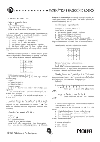 45
Didatismo e Conhecimento
MATEMÁTICA E RACIOCÍNIO LÓGICO
Conectivo “Se... então” ( → )
Sejam as proposições abaixo:
p: 204.5 =
q: 3 é um número primo.
A partir de p e q, podemos compor:
p→q: se 204.5 = , então 3 é um número primo.
Conceito: Se p e q são duas proposições, a proposição p→q
é chamada subjunção ou condicional. Considere a seguinte
subjunção: “Se fizer sol, então irei à praia.”
Podem ocorrer as situações:
1)	 Fez sol e fui à praia. (Eu disse a verdade)
2)	 Fez sol e não fui à praia. (Eu menti)
3)	 Não fez sol e não fui à praia. (Eu disse a verdade)
4)	 Não fez sol e fui à praia. (Eu disse a verdade, pois eu
não disse o que faria se não fizesse sol. Assim, poderia ir ou não
ir à praia)
Observe que uma subjunção p→q somente será falsa quando
a primeira proposição, p, for verdadeira e a segunda, q, for falsa.
Para a subjunção, tem-se a seguinte tabela-verdade:
p q p→q
V V V
V F F
F F V
F V V
Existem outras maneiras de ler: p→q:
“p é condição suficiente para q” ou, ainda, “q é condição
necessária pra p”.
Sejam:
p: 18 é divisível por 6.
q: 18 é divisível por 2.
Podemos compor:
p→q: se 18 é divisível por 6, então 18 é divisível por 2, que
se pode ler:
- “18 é divisível por 6” é condição suficiente para “18 é
divisível por 2” ou, ainda,
- “18 é divisível por 2” é condição necessária para “18 é
divisível por 6”.
Atenção: Dizemos que “p implica q” (p ⇒ q) quando
estamos considerando uma relação entre duas proposições,
compostas ou não, diferentemente do símbolo → , que
denota uma operação entre duas proposições, resultando numa
proposição.
Conectivo “Se e somente se” ( ↔ )
Sejam:
p: .8216 =÷
q: 2 é um número primo.
A partir de p e q, podemos compor:
p↔q: .8216 =÷ se e somente se 2 é um número primo.
Se p e q são duas proposições, a proposição p↔q1 é chamada
bijunção ou bicondicional, que também pode ser lida como: “p é
condição necessária e suficiente para q” ou, ainda, “q é condição
necessária e suficiente para p”.
Considere, agora, a seguinte bijunção:
“Irei à praia se e somente se fizer sol.”
Podem ocorrer as situações:
1)	 Fez sol e fui à praia. (Eu disse a verdade)
2)	 Fez sol e não fui à praia. (Eu menti)
3)	 Não fez sol e fui à praia. (Eu menti)
4)	 Não fez sol e não fui à praia. (Eu disse a verdade)
Observe que uma bijunção só é verdadeira quando as
proposições formadoras são ambas falsas ou ambas verdadeiras.
Para a bijunção, tem-se a seguinte tabela-verdade:
p q p↔q
V V V
V F F
F V F
F F V
Devemos lembrar que p↔q é o mesmo que
(p→q) ∧ (q→p).
Assim, dizer “Hoje é sábado e somente se amanhã é domingo”
é o mesmo que dizer: “Se hoje é sábado, então amanhã é domingo
e, se amanhã é domingo, então hoje é sábado”.
Atenção: Dizemos que “p equivale a q” (p ⇒ q) quando
estamos considerando uma relação entre duas ou mais proposições,
diferentemente do símbolo ↔ , que denota uma operação entre
duas proposições, resultando numa nova proposição.
Exemplos:
1. Dar os valores lógicos das seguintes proposições compostas:
	 a) 752:1 =+p ou 652 =+
		 Temos que p → q, com p(V), q(F); portanto,
).(1 Vp
	 b) :2p se 842 =+ , então 962 =+
		 Temos que p→q com p(F), q(F); portanto,
).(2 Vp
2. Estude os valores lógicos das sentenças abertas compostas:
“se x²-14x+48=0, então x-2=4”
Como x²-14x+48=0 ⇔ x=6 ou x=8 e x-2=4 ⇔ x=6,
tem-se:
a)	 (VV) substituindo x por 6, temos o valor lógico V.
b)	 (VF) substituindo x por 8, temos o valor lógico F.
c)	 (FV) não se verifica.
d)	 (FF) substituindo x por qualquer número real diferente
de 6 e 8, temos o valor lógico V.
3. Sejam as proposições:
p: Joana é graciosa.
q: Fátima é tímida.
 