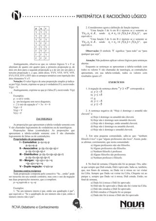 47
Didatismo e Conhecimento
MATEMÁTICA E RACIOCÍNIO LÓGICO
p q r
V V V
V V F
V F V
V F F
F V V
F V F
F F V
F F F
Analogamente, observe-se que os valores lógicos V e F se
alternam de quatro em quatro para a primeira proposição p, de
dois em dois para a segunda proposição q e de um em um para a
terceira proposição r, e que, além disso, VVV, VVF, VFV, VFF,
FVV, FVF, FFV e FFF sãos os arranjos ternários com repetição dos
dois elementos V e F.
Notação: O valor lógico de uma proposição simples p indica-
se por V(p).Assim, exprime-se que p é verdadeira (V), escrevendo:
V(p) = V.
Analogamente, exprime-se que p é falsa (F), escrevendo: V(p)
= F.
Exemplos:
p : o sol é verde;
q : um hexágono tem nove diagonais;
r : 2 é raiz da equação x² + 3x - 4 = 0
V(p) = F
V(q) = V
V(r) = F
TAUTOLOGIA
As proposições que apresentam a tabela-verdade somente com
V são chamadas logicamente de verdadeiras ou de tautológicas.
Proposições falsas (contradição): As proposições que
apresentam a tabela-verdade somente com F são chamadas
logicamente de falsas ou de contradições.
Propriedades de proposições
I – Comutativa: p∧q⇔q∧p
p∨q⇔q∨p
II – Associativa: p∧(q∧r)⇔(p∧q)∧r
p∨(q∨r)⇔(p∨q)∨r
III – Distributiva: p∧(q∨r)⇔(p∧q)∨(p∧r)
p∨(q∧r)⇔(p∨q)∨(p∨r)
IV – Morgan: ~(p∧q)⇔~p∨~q
~(p∨q)⇔~p∧~q
V – Dupla negação: ~(~p)⇔p
Teorema contra-recíproco
Toda proposição composta pelo conectivo “Se... então” pode
ser reescrita em seu sentido contrário, mas com o uso da negação
nas duas proposições menores, que a compõem.
p→q equivale a ~q→p
Exemplos:
1. “Se um número inteiro é par, então seu quádruplo é par”,
que equivale a: “Se o quádruplo de um número não é par, então o
número inteiro não é par”.
2. Consideremos agora a definição de função injetora:
“Uma função f de A em B é injetora se e somente se
Axx ∈∀ 21, , sendo )()( 2121 xfxfxx ≠⇒≠ ”, que
equivale a:
“Uma função f de A em B é injetora se e somente se
Axx ∈∀ 21, , sendo )()( 2121 xfxfxx =⇒= ”, que
equivale a:
Observação: O símbolo ∀ significa: “para todo” ou “para
qualquer que seja”.
Atenção: Não podemos aplicar valores lógicos para sentenças
abertas.
Enquanto as sentenças se apresentam a tabela-verdade com
todos os valores V são chamadas de tautologia, as contradições
apresentam, em sua tabela-verdade, todos os valores com
resultados iguais a F.
EXERCÍCIOS
1. A negação da sentença aberta "5" +≥y corresponde a:
	 a) 5-≥y
	 b) 5+≤y
	 c) ≅
	 d) 5-<y
	 e) 5-≤y
2. A sentença negativa de “Hoje é domingo e amanhã não
choverá” é:
	 a) Hoje é domingo ou amanhã não choverá.
	 b) Hoje não é domingo nem amanhã choverá.
	 c) Hoje não é domingo, então amanhã choverá.
	 d) Hoje não é domingo ou amanhã choverá.
	 e) Hoje não é domingo e amanhã choverá.
3. Em uma pequena comunidade, sabe-se que: “nenhum
filósofo é rico” e que “alguns professores são ricos”. Assim, pode-
se afirmar, corretamente, que nesta comunidade:
	 a) Alguns professores não são filósofos.
	 b) Alguns professores são filósofos.
	 c) Nenhum filósofo é professor.
	 d) Alguns filósofos são professores.
	 e) Nenhum professor é filósofo.
4. No final de semana, Chiquita não foi ao parque. Ora, sabe-
se que sempre que Didi estuda, Didi é aprovado. Sabe-se, também,
que, nos finais de semana, ou Dada vai à missa ou vai visitar
tia Célia. Sempre que Dada vai visitar tia Célia, Chiquita vai ao
parque e, sempre que Dada vai à missa, Didi estuda. Então, no
final de semana,
	 a) Dada foi à missa e Didi foi aprovado.
	 b) Didi não foi aprovado e Dada não foi visitar tia Célia.
	 c) Didi não estudou e Didi foi aprovado.
	 d) Didi estudou e Chiquita foi ao parque.
	 e) Dada não foi à missa e Didi não foi aprovado.
 