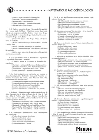 49
Didatismo e Conhecimento
MATEMÁTICA E RACIOCÍNIO LÓGICO
	 a) Maria é magra e Bernard não é barrigudo.
	 b) Bernardo é barrigudo ou César é careca.
	 c) César é careca e Maria é magra.
	 d) Maria não é magra e Bernardo é barrigudo.
	 e) Lúcia e linda e César é careca.
15. Se Carlos é mais velho do que Pedro, então Maria e Júlia
têm a mesma idade. Se Maria e Júlia têm a mesma idade, então
João é mais moço do que Pedro. Se João é mais moço do que
Pedro, então Carlos é mais velho do que Maria. Ora, Carlos não é
mais velho do que Maria. Então:	
	 a) Carlos não é mais velho do que Júlia e João é mais
moço do que Pedro.
	 b) Carlos é mais velho do que Pedro, e Maria e Júlia têm
a mesma idade.
	 c) Carlos e João são mais moços do que Pedro.
	 d) Carlos é mais velho do que Pedro, e João é mais moço
do que Pedro.
	 e) Carlos não é mais velho do que Pedro, e Maria e Júlia
não têm a mesma idade.
16. Dizer que “André é artista ou Bernardo não é engenheiro”
é logicamente equivalente a dizer que:
	 a) André é artista se e somente se Bernardo não é
engenheiro.
	 b) Se André é artista, então Bernardo não é engenheiro.
	 c) Se André não é artista, então Bernardo é engenheiro.
	 d) Se Bernardo é engenheiro, então André é artista.
	 e) André não é artista e Bernardo é engenheiro.
17. Ou Anais será professora, ou Anelise será cantora, ou
Anamélia será pianista. Se Ana for atleta, então Anamélia será
pianista. Se Anelise for cantora, então Ana será atleta. Ora,
Anamélia não será pianista. Então:
	 a) Anais será professora e Anelise não será cantora.
	 b) Anais não será professora e Ana não será atleta.
	 c) Anelise não será cantora e Ana será atleta.
	 d) Anelise será cantora ou Ana será atleta.
	 e) Anelise será cantora e Anamélia não será pianista.
18. Se Flávia é filha de Fernanda, então Ana não é filha de
Alice. Ou Ana é filha de Alice, ou Ênia é filha de Elisa. Se Paula
não é filha de Paulete, então Flávia é filha de Fernanda. Mas
acontece que nem Ênia é filha de Elisa nem Inês é filha de Elisa.
Com isso, podemos afirmar que:
	 a) Paula é filha de Paulete e Flávia é filha de Fernanda.
	 b) Paula é filha de Paulete e Ana é filha de Alice.
	 c) Paula não é filha de Paulete e Ana é filha de Alice.
	 d) Se Ana é filha de Elisa, Flávia é filha de Fernanda.
	 e) Ênia é filha de Elisa ou Flávia é filha de Fernanda.
19. Se é verdade que “Nenhum artista é atleta”, então também
será verdade que:
	 a) Todos não-artistas são não-atletas.
	 b) Nenhum atleta é não-artista.
	 c) Nenhum artista é não-atleta.
	 d) Pelo menos um não-atleta é artista.
	 e) Nenhum não-atleta é artista.
20. Se os pais dos filhos morenos sempre são morenos, então
podemos afirmar que:
	 a) Os filhos de não-morenos nunca são morenos.
	 b) Os filhos de morenos sempre são loiros.
	 c) Os filhos de morenos nunca são morenos.
	 d) Os filhos de não-morenos sempre são morenos.
	 e) Os pais de filhos morenos nem sempre são morenos.
21.Anegação da sentença “Ana não voltou e foi ao cinema” é:
	 a) Ana voltou ou não foi ao cinema.
	 b) Ana voltou e não foi ao cinema.
	 c) Ana não voltou ou não foi ao cinema.
	 d) Ana não voltou e não foi ao cinema.
	 e) Ana não voltou e foi ao cinema.
22. Todos os médicos são magros. Nenhum magro sabe correr.
Podemos afirmar que:
	 a) Algum médico não é magro.
	 b) Alguém médico sabe correr.
	 c) Nenhum médico sabe correr.
	 d) Nenhum médico é magro.
	 e) Algum médico sabe correr.
23. A negação da proposição “Se os preços aumentam, então
as vendas diminuem” é:
	 a) Se os preços diminuem, então as vendas aumentam.
	 b) Os preços diminuem e as vendas aumentam.
	 c) Se os preços aumentam, então as vendas aumentam.
	 d) As vendas aumentam ou os preços diminuem.
	 e) Se as vendas aumentam, então os preços diminuem.
24. Considere as seguintes premissas:
“Cláudia é bonita e inteligente, ou Cláudia é simpática.”
“Cláudia não é simpática.”
A partir dessas premissas, conclui-se que Cláudia:
	 a) É bonita ou inteligente.
	 b) É bonita e inteligente.
	 c) É bonita e não é inteligente.
	 d) Não é bonita e não é inteligente.
	 e) Não é bonita e é inteligente.
25. Jair está machucado ou não quer jogar. Mas Jair quer
jogar. Logo:
	 a) Jair não está machucado nem quer jogar.
	 b) Jair não quer jogar nem está machucado.
	 c) Jair não está machucado e quer jogar.
	 d) Jair está machucado e não quer jogar.
	 e) Jair está machucado e quer jogar.
26. Assinale a alternativa que apresenta a negação da seguinte
sentença: “Nenhum pescador é mentiroso”.
	 a) Algum pescador é mentiroso.
	 b) Nenhum mentiroso é pescador.
	 c) Todo pescador não é mentiroso.
	 d) Algum mentiroso não é pescador.
	 e) Algum pescador não é mentiroso.
27. Dizer que a afirmação “todos os economistas são médicos”
é falsa, do ponto de vista lógico, equivale a dizer que a seguinte
afirmação é verdadeira:
	 a) Pelo menos um economista não é médico.
	 b) Nenhum economista é médico.
	 c) Nenhum médico é economista.
	 d) Pelo menos um médico não é economista.
	 e) Todos os não médicos são não economistas.
 