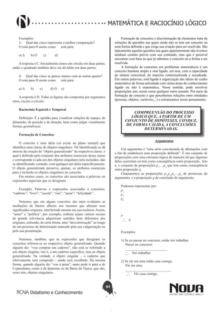 51
Didatismo e Conhecimento
MATEMÁTICA E RACIOCÍNIO LÓGICO
Exemplos:
1-	 Qual das cinco representa a melhor comparação?
Ο está para ϴ assim como está para:
a) ∆ b) Ο c) d)
A resposta é C. Inicialmente temos um círculo em duas partes,
então o quadrado também deve ser dividido em duas partes.
2-	 Qual das cinco se parece menos com as outras quatro?
Ο está para ϴ assim como está para:
a) ∆ b) c) d) Ο e)
A resposta é D. Todas as figuras são compostas por segmentos
retos, exceto o círculo.
Raciocínio Espacial e Temporal
Definição: É a aptidão para visualizar relações de espaço, de
dimensão, de posição e de direção, bem como julgar visualmente
formas geométricas.
Formação de Conceitos
O conceito é uma idéia (só existe no plano mental) que
identifica uma classe de objetos singulares. Tal identificação se dá
através da criação do “objeto generalizado” da respectiva classe, o
qual é definido pelo conjunto dos atributos essenciais dessa classe
e corresponde a cada um dos objetos singulares nela incluídos, não
se identificando, contudo, com qualquer um deles especificamente.
O objeto generalizado preserva, apenas, os atributos essenciais
para a inclusão os objetos singulares no conceito.
Em muitos casos, os conceitos são associados a palavras ou
expressões especiais que os designam.
Exemplo: Palavras e expressões associadas a conceitos:
“caderno”; “livro”; “escola”; “céu”; “amor”; “felicidade”...
Notemos que em alguns conceitos são mais evidentes as
mediações de fatores alheios aos mesmos que alteram seus
significados originais, interferindo mesmo em sua essência.Assim,
“amor” e “política”, por exemplo, embora sejam valores sociais
de grande relevância adquiriram sentidos bem diferentes dos
originais, sofrendo, de certa forma, uma “desvalorização” ao longo
de um processo de deterioração marcado pela sua vulgarização ou
pela sua prostituição.
Notemos, também, que as expressões que designam os
conceitos referem-se ao respectivo objeto generalizado. Quando
alguém diz: “vou comprar um caderno”, não está se referindo a
um objeto singular, isto é, a um caderno específico, mas ao objeto
generalizado. Na verdade, o objeto singular – o caderno que
efetivamente será comprado – ainda será escolhido. Da mesma
forma, quando alguém diz “vou à praia”, tanto pode ir para a de
Copacabana, como à de Ipanema ou da Barra da Tijuca, que são,
esses sim, objetos singulares.
Formação de conceitos e discriminação de elementos trata da
soluções de questões nas quais ainda não se tem um conceito ou
uma forma definida e que exige sua criação para ser resolvida. São
tipicamente aquelas questões nas quais aparentemente não tivemos
nenhum contato prévio com seu conteúdo, mas que é possível
encontrar com base no que já sabemos o conceito ou a forma a ser
resolvida.
A formação de conceitos em problemas matemáticos é um
conceito bastante amplo e está ligado, em tese, com a capacidade
de síntese conceitual, de maneira contextualizada e encadeada.
Em outras palavras, está ligada à organização das idéias de cunho
matemático de forma articulada com várias áreas do conhecimento
ligado ou não à matemática. Nesse sentido, pode envolver
proposições sim, assim como qualquer outro assunto. Por meio da
formação de conceito é que percebemos relações entre entidades
(pessoas, objetos, variáveis,...) e estruturamos nosso pensamento.
COMPREENSÃO DO PROCESSO
LÓGICO QUE, A PARTIR DE UM
CONJUNTO DE HIPÓTESES, CONDUZ,
DE FORMA VÁLIDA, A CONCLUSÕES
DETERMINADAS.
Argumentos
Um argumento é “uma série concatenada de afirmações com
o fim de estabelecer uma proposição definida”. É um conjunto de
proposições com uma estrutura lógica de maneira tal que algumas
delas acarretam ou tem como conseqüência outra proposição. Isto
é, o conjunto de proposições p1
,...,pn
que tem como conseqüência
outra proposição q.
Chamaremos as proposições p1
,p2
,p3
,...,pn
de premissas do
argumento, e a proposição q de conclusão do argumento.
Podemos representar por:
p1
p2
p3
.
.
.
pn
q
Exemplos:
1) Se eu passar no concurso, então irei trabalhar.
Passei no concurso
________________________
Irei trabalhar
2) Se ele me ama então casa comigo.
Ele me ama.
__________________________
Ele casa comigo.
 