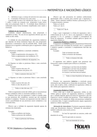 53
Didatismo e Conhecimento
MATEMÁTICA E RACIOCÍNIO LÓGICO
5.	 Inferência: Logo, o começo do universo teve uma causa.
6.	 Conclusão: O universo teve uma causa.
A proposição do item 4 foi inferida dos itens 2 e 3. O item
1, então, é usado em conjunto com proposição 4 para inferir
uma nova proposição (item 5). O resultado dessa inferência é
reafirmado (numa forma levemente simplificada) como sendo a
conclusão.
Validade de um Argumento
Conforme citamos anteriormente, uma proposição é
verdadeira ou falsa. No caso de um argumento diremos que ele é
válido ou não válido.
A validade de uma propriedade dos argumentos dedutivos
que depende da forma (estrutura) lógica das suas proposições
(premissas e conclusões) e não do conteúdo delas. Sendo assim
podemos ter as seguintes combinações para os argumentos válidos
dedutivos:
a) Premissas verdadeiras e conclusão verdadeira.
Exemplo:
	 Todos os apartamentos são pequenos. (V)
	 Todos os apartamentos são residências. (V)
	 __________________________________
	 Algumas residências são pequenas. (V)
b) Algumas ou todas as premissas falsas e uma conclusão
verdadeira.
Exemplo:
	 Todos os peixes têm asas. (F)
	 Todos os pássaros são peixes. (F)
	 __________________________________
	 Todos os pássaros têm asas. (V)
c) Algumas ou todas as premissas falsas e uma conclusão
falsa.
Exemplo:
	 Todos os peixes têm asas. (F)
	 Todos os cães são peixes. (F)
	 __________________________________
	 Todos os cães têm asas. (F)
Todos os argumentos acima são válidos, pois se suas premissas
fossem verdadeiras então as conclusões também as seriam.
Podemos dizer que um argumento é válido se quando todas
as suas premissas são verdadeiras, acarreta que sua conclusão
também é verdadeira. Portanto, um argumento será não válido se
existir a possibilidade de suas premissas serem verdadeiras e sua
conclusão falsa.
Observe que a validade do argumento depende apenas da
estrutura dos enunciados.
Exemplo:
	 Todas as mulheres são bonitas.
	 Todas as princesas são mulheres.
	 __________________________
	 Todas as princesas são bonitas.
Observe que não precisamos de nenhum conhecimento
aprofundado sobre o assunto para concluir que o argumento é
válido. Vamos substituir mulheres bonitas e princesas por A, B e
C respectivamente e teremos:
Todos os A são B.
Todos os C são A.
________________
Todos os C são B.
Logo, o que é importante é a forma do argumento e não o
conhecimento de A, B e C, isto é, este argumento é válido para
quaisquer A, B e C, portanto, a validade é conseqüência da
forma do argumento. O atributo validade aplica-se apenas aos
argumentos dedutivos.
Argumentos Dedutivos e Indutivos
O argumento será dedutivo quando suas premissas fornecerem
prova conclusiva da veracidade da conclusão, isto é, o argumento
é dedutivo quando a conclusão é completamente derivada das
premissas.
Exemplo:
		 Todo ser humano tem mãe.
		 Todos os homens são humanos.
		 __________________________
		 Todos os homens têm mãe.
O argumento será indutivo quando suas premissas não
fornecerem o apoio completo para retificar as conclusões.
Exemplo:
		 O Flamengo é um bom time de futebol.
		 O Palmeiras é um bom time de futebol.
		 O Vasco é um bom time de futebol.
		 O Cruzeiro é um bom time de futebol.
		 ______________________________
		 Todos os times brasileiros de futebol são
bons.
Portanto, nos argumentos indutivos a conclusão possui
informações que ultrapassam as fornecidas nas premissas. Sendo
assim, não se aplica, então, a definição de argumentos válidos ou
não válidos para argumentos indutivos.
Argumentos Dedutivos Válidos
Vimos então que a noção de argumentos válidos ou não
válidos aplica-se apenas aos argumentos dedutivos, e também
que a validade depende apenas da forma do argumento e não dos
respectivos valores verdades das premissas. Vimos também que
não podemos ter um argumento válido com premissas verdadeiras
e conclusão falsa. A seguir exemplificaremos alguns argumentos
dedutivos válidos importantes.
Afirmação do Antecedente: O primeiro argumento dedutivo
válido que discutiremos chama-se “afirmação do antecedente”,
também conhecido como modus ponens.
Exemplo:
		 Se José for reprovado no concurso, então será
demitido do serviço.
		 José foi aprovado no concurso.
		 ___________________________
		 José será demitido do serviço.
 