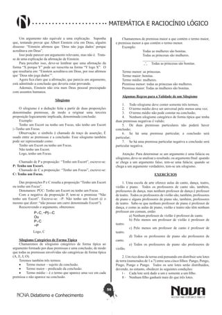 56
Didatismo e Conhecimento
MATEMÁTICA E RACIOCÍNIO LÓGICO
Um argumento não equivale a uma explicação. Suponha
que, tentando provar que Albert Einstein cria em Deus, alguém
dissesse: “Einstein afirmou que ‘Deus não joga dados’ porque
acreditava em Deus”.
Isso pode parecer um argumento relevante, mas não é. Trata-
se de uma explicação da afirmação de Einstein.
Para perceber isso, deve-se lembrar que uma afirmação da
forma “X porque Y” pode ser reescrita na forma “Y logo X”. O
que resultaria em: “Einstein acreditava em Deus, por isso afirmou
que ‘Deus não joga dados’”.
Agora fica claro que a afirmação, que parecia um argumento,
está admitindo a conclusão que deveria estar provando.
Ademais, Einstein não cria num Deus pessoal preocupado
com assuntos humanos.
Silogismo
O silogismo é a dedução feita a partir de duas proposições
denominadas premissas, de modo a originar uma terceira
proposição logicamente implicada, denominada conclusão.
Exemplo:
Tenho um Escort ou tenho um Focus, não tenho um Escort
|--Tenho um Focus.
Observação: o símbolo é chamado de traço de asserção; É
usado entre as premissas e a conclusão. Esse silogismo também
pode ser representado como:
Tenho um Escort ou tenho um Focus.
Não tenho um Escort.
Logo, tenho um Focus.
Chamado de P a proposição: “Tenho um Escort”, escreve-se:
P: Tenho um Escort.
Chamado de C a proposição: “Tenho um Focus”, escreve-se:
C: Tenho um Focus.
Das proposições P e C resulta a proposição “Tenho um Escort
ou tenho um Focus”.
Denotamos: PÚC: Tenho um Escort ou tenho um Focus.
Com a negativa da proposição P, tem-se a premissa “Não
tenho um Escort”. Escreve-se: ~P: Não tenho um Escort (é o
mesmo que dizer: “não possuo um carro denominado Escort”).
Reescrevendo o argumento, obteremos:
P∨C, ~P|C
Ou
P∨C
~P
Logo, C
Silogismo Categórico de Forma Típica
Chamaremos de silogismo categórico de forma típica ao
argumento formado por duas premissas e uma conclusão, de modo
que todas as premissas envolvidas são categóricas de forma típica
(A, E, I, O).
Teremos também três termos:
•	 Termo menor – sujeito da conclusão.
•	 Termo maior – predicado da conclusão.
•	 Termo médio – é o termo que aparece uma vez em cada
premissa e não aparece na conclusão.
Chamaremos de premissa maior a que contém o termo maior,
e premissa menor a que contém o termo menor.
Exemplo:
		 Todas as mulheres são bonitas.
		 Todas as princesas são mulheres.
		 ________________________
		 Todas as princesas são bonitas.
Termo menor: as princesas.
Termo maior: bonitas.
Termo médio: mulheres.
Premissa menor: todas as princesas são mulheres.
Premissa maior: Todas as mulheres são bonitas.
Algumas Regras para a Validade de um Silogismo
1.	 Todo silogismo deve conter somente três termos;
2.	 O termo médio deve ser universal pelo menos uma vez;
3.	 O termo médio não pode constar na conclusão;
4.	 Nenhum silogismo categórico de forma típica que tenha
duas premissas negativas é valido;
5.	 De duas premissas particulares não poderá haver
conclusão;
6.	 Se há uma premissa particular, a conclusão será
particular;
7.	 Se há uma premissa particular negativa a conclusão será
particular negativa.
Atenção: Para determinar se um argumento é uma falácia ou
silogismo, deve-se analisar o resultado, ou argumento final: quando
se chega a um argumento falso, tem-se uma falácia; quando se
chega a um argumento verdadeiro, tem-se um silogismo.
EXERCÍCIOS
1. Uma escola de arte oferece aulas de canto, dança, teatro,
violão e piano. Todos os professores de canto são, também,
professores de dança, mas nenhum professor de dança é professor
de teatro. Todos os professores de violão são, também, professores
de piano e alguns professores de piano são, também, professores
de teatro. Sabe-se que nenhum professor de piano é professor de
dança, e como as aulas de piano, violão e teatro não têm nenhum
professor em comum, então:
	 a) Nenhum professor de violão é professor de canto.
	 b) Pelo menos um professor de violão é professor de
teatro.
	 c) Pelo menos um professor de canto é professor de
teatro.
	 d) Todos os professores de piano são professores de
canto.
	 e) Todos os professores de piano são professores de
violão.
2. Um rico dono de terras está pensando em distribuir sete lotes
de terra (numerados de 1 a 7) entre seus cinco filhos: Pango, Pengo,
Pingo, Pongo e Pungo. Todos os sete lotes serão distribuídos,
devendo, no entanto, obedecer às seguintes condições:
I - 	 Cada lote será dado a um e somente a um filho.
II - 	 Nenhum filho ganhará mais do que três lotes.
 