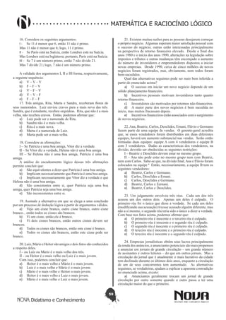 59
Didatismo e Conhecimento
MATEMÁTICA E RACIOCÍNIO LÓGICO
16. Considere os seguintes argumentos:
I - 	 Se 11 é menor que 6, então 11 não é primo.
Mas 11 não é menor que 6; logo, 11 é primo.
II - 	 Se Paris está na Suécia, então Londres está na Suécia.
Mas Londres está na Inglaterra; portanto, Paris está na Suécia.
III - 	 Se 7 é um número primo, então 7 não divide 21.
Mas 7 divide 21; logo, 7 não é um número primo.
A validade dos argumentos I, II e III forma, respectivamente,
a seguinte sequência:
a)	 V – V – V
b)	 F – F – V
c)	 V – F – V
d)	 V – V – F
e)	 F – F – F
17. Três amigas, Rita, Marta e Sandra, receberam flores de
seus namorados. Luiz enviou cravos para a mais nova das três.
Sandra, que é estudante, recebeu orquídeas. Rita, que não é a mais
velha, não recebeu cravos. Então, podemos afirmar que:
a)	 Luiz pode ser o namorado de Rita.
b)	 Sandra não é a mais velha.
c)	 Rita é a mais nova.
d)	 Marta é a namorada de Luiz.
e)	 Marta pode ser a mais velha.
18. Considere as afirmações:
I – Se Patrícia e uma boa amiga, Vitor diz a verdade.
II – Se Vitor diz a verdade, Helena não é uma boa amiga.
III – Se Helena não é uma boa amiga, Patrícia é uma boa
amiga.
A análise do encadeamento lógico dessas três afirmações
permite concluir que:
a)	 São equivalentes a dizer que Patrícia é uma boa amiga.
b)	 Implicam necessariamente que Patrícia é uma boa amiga.
c)	 Implicam necessariamente que Vitor diz a verdade e que
Helena não é uma boa amiga.
d)	 São consistentes entre si, quer Patrícia seja uma boa
amiga, quer Patrícia seja uma boa amiga.
e)	 São inconsistentes entre si.
19. Assinale a alternativa em que se chega a uma conclusão
por um processo de dedução lógica a partir de argumentos válidos.
a)	 Vejo um cisne branco, outro cisne branco, outro cisne
branco... então todos os cisnes são brancos.
b)	 Vi um cisne, então ele é branco.
c)	 Vi dois cisnes brancos, então outros cisnes devem ser
brancos.
d)	 Todos os cisnes são brancos, então este cisne é branco.
e)	 Todos os cisnes são brancos, então este cisne pode ser
branco.
20. Luiz, Mário e Heitor são amigos e dois fatos são conhecidos
a respeito deles.
I – ou Luiz ou Mário é o mais velho dos três.
II – ou Heitor é o mais velho ou Luiz é o mais jovem.
Com isso, podemos concluir que:
a)	 Heitor é o mais velho e Mário é o mais jovem.
b)	 Luiz é o mais velho e Mário é o mais jovem.
c)	 Mário é o mais velho e Heitor o mais jovem.
d)	 Heitor é o mais velho e Luiz o mais jovem.
e)	 Mário é o mais velho e Luiz o mais jovem.
21. Existem muitas razões para as pessoas desejarem começar
o próprio negócio. Algumas esperam maior satisfação pessoal com
o sucesso do negócio; outras estão interessadas principalmente
na perspectiva de retorno financeiro elevado. Desde o final dos
anos 1980 e o início dos anos 1990, alterações na legislação sobre
impostos e tributos e outras mudanças têm encorajado o aumento
do número de investidores e empreendedores dispostos a iniciar
novas empresas. Desde 1990, cerca de cinco milhões de novos
negócios foram registrados, mas, obviamente, nem todos foram
bem-sucedidos.
Qual das alternativas seguintes pode ser mais bem inferida a
partir do enunciado acima?
a)	 O sucesso em iniciar um novo negócio depende de um
sólido planejamento financeiro.
b)	 Incentivos pessoais motivam investidores tanto quanto
retorno financeiro.
c)	 Investidores são motivados por retornos não-financeiros.
d)	 A maior parte dos novos negócios é bem sucedida no
início, mas muitos fracassam depois.
e)	 Incentivos financeiros estão associados com o surgimento
de novos negócios.
22.Ana, Beatriz, Carlos, Deoclides, Ernani, Flávio e Germano
fazem parte de uma equipe de vendas. O gerente-geral acredita
que, se esses vendedores forem distribuídos em duas diferentes
equipes, haverá um aumento substancial nas vendas. Serão então
formadas duas equipes: equipe A com 4 vendedores e equipe B
com 3 vendedores. Dadas as características dos vendedores, na
divisão, deverão ser obedecidas as seguintes restrições:
I – Beatriz e Deoclides devem estar no mesmo grupo.
II – Ana não pode estar no mesmo grupo nem com Beatriz,
nem com Carlos. Sabe-se que, na divisão final,Ana e Flávio foram
colocados na equipe ª Então, necessariamente, a equipe B tem os
seguintes vendedores:
a)	 Beatriz, Carlos e Germano.
b)	 Carlos, Deoclides e Ernani.
c)	 Carlos, Deoclides e Germano.
d)	 Beatriz, Carlos e Eernani.
e)	 Beatriz, Carlos e Deoclides.
23. Um julgamento envolveu três réus. Cada um dos três
acusou um dos outros dois. Apenas um deles é culpado. O
primeiro réu foi o único que disse a verdade. Se cada um deles
(modificando sua acusação) tivesse acusado alguém diferente, mas
não a si mesmo, o segundo réu teria sido o único a dizer a verdade.
Com base nos fatos acima, podemos afirmar que:
a)	 O primeiro réu é inocente e o terceiro réu é culpado.
b)	 O primeiro réu é inocente e o segundo réu é culpado.
c)	 O segundo réu é inocente e o primeiro réu é culpado.
d)	 O terceiro réu é inocente e o primeiro réu é culpado.
e)	 O terceiro réu é inocente e o segundo réu é culpado.
24. Empresas jornalísticas obtêm seus lucros principalmente
da renda dos anúncios, e anunciantes potenciais são mais propensos
a anunciar em jornais de grande circulação – um grande número
de assinantes e outros leitores – do que em outros jornais. Mas a
circulação do jornal que é atualmente o mais lucrativo da cidade
tem declinado durante os últimos dois anos, enquanto a circulação
de um de seus concorrentes tem aumentado. As alternativas
seguintes, se verdadeiras, ajudam a explicar a aparente contradição
no enunciado acima, exceto:
a)	 Anunciantes geralmente trocam um jornal de grande
circulação por outro somente quando o outro passa a ter uma
circulação maior do que o primeiro.
 