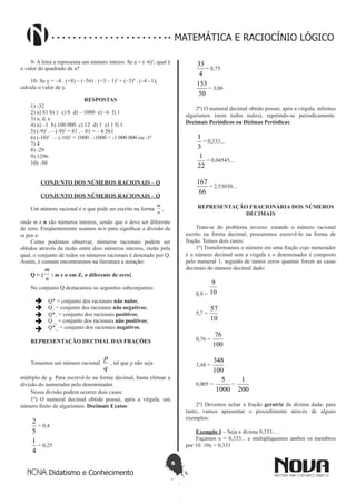 6
Didatismo e Conhecimento
MATEMÁTICA E RACIOCÍNIO LÓGICO
9- A letra a representa um número inteiro. Se a = (–6)2
, qual é
o valor do quadrado de a?
10- Se y = –4 . (+8) – (–56) : (+3 – 1)3
+ (–3)0
. (–4 –1),
calcule o valor de y.
RESPOSTAS
1) -32
2) a) 81 b) 1 c) 0 d) – 1000 e) –6 f) 1
3) a, d, e
4) a) –1 b) 100 000 c) 12 d) 1 e) 1 f) 1
5) (-9)2
. – (-9)2
= 81 . - 81 = – 6 561
6) (-10)3
. – (-10)3
= 1000 . -1000 = -1 000 000 ou -16
7) 4
8) -29
9) 1296
10) -30
CONJUNTO DOS NÚMEROS RACIONAIS – Q
CONJUNTO DOS NÚMEROS RACIONAIS – Q
Um número racional é o que pode ser escrito na forma
n
m
,
onde m e n são números inteiros, sendo que n deve ser diferente
de zero. Freqüentemente usamos m/n para significar a divisão de
m por n.
Como podemos observar, números racionais podem ser
obtidos através da razão entre dois números inteiros, razão pela
qual, o conjunto de todos os números racionais é denotado por Q.
Assim, é comum encontrarmos na literatura a notação:
Q = {
n
m
: m e n em Z, n diferente de zero}
No conjunto Q destacamos os seguintes subconjuntos:
 Q* = conjunto dos racionais não nulos;
 Q+
= conjunto dos racionais não negativos;
 Q*+
= conjunto dos racionais positivos;
 Q _ = conjunto dos racionais não positivos;
 Q*_ = conjunto dos racionais negativos.
REPRESENTAÇÃO DECIMAL DAS FRAÇÕES
Tomemos um número racional
q
p
, tal que p não seja
múltiplo de q. Para escrevê-lo na forma decimal, basta efetuar a
divisão do numerador pelo denominador.
Nessa divisão podem ocorrer dois casos:
1º) O numeral decimal obtido possui, após a vírgula, um
número finito de algarismos. Decimais Exatos:
5
2
= 0,4
4
1
= 0,25
4
35
= 8,75
50
153
= 3,06
2º) O numeral decimal obtido possui, após a vírgula, infinitos
algarismos (nem todos nulos), repetindo-se periodicamente.
Decimais Periódicos ou Dízimas Periódicas:
3
1
= 0,333...
22
1
= 0,04545...
66
167
= 2,53030...
REPRESENTAÇÃO FRACIONÁRIA DOS NÚMEROS
DECIMAIS
Trata-se do problema inverso: estando o número racional
escrito na forma decimal, procuremos escrevê-lo na forma de
fração. Temos dois casos:
1º) Transformamos o número em uma fração cujo numerador
é o número decimal sem a vírgula e o denominador é composto
pelo numeral 1, seguido de tantos zeros quantas forem as casas
decimais do número decimal dado:
0,9 = 10
9
5,7 =
10
57
0,76 =
100
76
3,48 =
100
348
0,005 =
1000
5
=
200
1
2º) Devemos achar a fração geratriz da dízima dada; para
tanto, vamos apresentar o procedimento através de alguns
exemplos:
Exemplo 1 – Seja a dízima 0,333... .
Façamos x = 0,333... e multipliquemos ambos os membros
por 10: 10x = 0,333
 