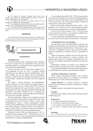 60
Didatismo e Conhecimento
MATEMÁTICA E RACIOCÍNIO LÓGICO
b)	 Os preços de anúncios cobrados pelo jornal mais
lucrativo da cidade são significativamente maiores do que os
preços cobrados por seus concorrentes.
c)	 O jornal mais lucrativo da cidade recebe de seus
anunciantes e também de seus assinantes.
d)	 A circulação do jornal mais lucrativo da cidade ainda é
maior do que a de qualquer um de seus concorrentes.
e)	 O número de jornais competindo de maneira viável com
o jornal mais lucrativo da cidade tem crescido nos últimos dois
anos.
RESPOSTAS
(01-A) (02-E) (03-C) (04-E) (05-D) (06-C) (07-C) (08-E) (09-
C) (10-A) (11-C) (12-D) (13-E) (14-D) (15-B) (16-B) (17-D) (18-
D) (19-D) (20-E) (21-E) (22-E) (23-A) (24-E)
PROBABILIDADE
Probabilidade I
INTRODUÇÃO
Os cálculos hebreus sobre a posição dos astros, realizados
Ben Ezra no século XII com a finalidade de fazer previsões
astrológicas podem ser considerados como os primeiros passos
rumo à teoria das probabilidades.
O Livros dos jogos de azar, de Girolamo Cardano (1501-
1576) publicado em torno de 1550 é o primeiro manual
organizado que traz algumas noções de probabilidade. Nesse
livro, Cardano, que era um jogador, além de matemático,
astrólogo e médico desenvolve cálculos de expectativas acerca
de jogos dados e também dá conselhos sobre como trapacear
no jogo.
No entanto o estudo sistemático das probabilidades,
começou realmente em 1654 quando um jogador francês, o
Chevalier de Méré escreveu a Blaise Pascal (1623-1662) fa-
zendo várias perguntas sobre o jogo de dados ou de azar. Uma
das perguntas eram: Dois joga-dores igualmente hábeis querem
interromper sua partida. Sabendo-se que o montante das
a-postas e situação do jogo (quantas partidas cada um ganhou),
como deverá ser repartido o dinheiro?
Pascal extremamente religioso não era jogador escreveu
a outro matemático francês Pierre Fermat (1601-1665) sobre
as perguntas feitas por Chevalier de Méré. A partir dessa
correspondência, Pascal e Fermat aprofundaram estudos
conjuntos sobre probabilidade e ape-sar de não terem publicado
seus estudos chegaram a definir conceitos como expectativa,
chance e média, além de estabelecer técnicas de contagem e
estatísticas de incidência de ca-sos num dado fenômeno.
Também no século XVII, mas precisamente em 1657, o
holandês Christian Hiygens (1629 – 1695) publicou seu livro
O raciocínio nos jogos de dados, onde apresentou importan-tes
contribuições ao estudo das probabilidades.
O suíço Jacques Bernouilli (1654 – 1705) na mesma época
deu uma grande contribui-ção ao estudos das probabilidades ao
propor um teorema onde afirmava que a probabilidade de um
evento ocorrer tente a um valor constante quando o número de
ensaios desse evento tende ao infinito.
Depois de Bernouilli, Abraham De Moivre (1667 – 1751)
publicou o livro A doutrina do azar onde também faz análise
dos jogos que contribuíram para o estudo das probabilidades.
Foi em 1812 que Pierre Laplace (1749 – 1827) deu forma
a uma estrutura de raciocínio e a um conjunto de definições no
seu livro Teoria analítica da probabilidade.
A teoria moderna das probabilidades hoje constitui a base
de um dos ramos de maior aplica-ção nas ciências, a Estatística.
1.EXPERIMENTOS ALEATÓRIOS
Os experimentos cujos resultados podem ser previsto, isto
é, podem ser determinados antes mesmo de sua realização, são
chamados experimentos determinísticos. Por exemplo, é pos-
sível prever a temperatura em que a água entrará em ebulição
desde que conhecidas as condi-ções em que o experimento se
realiza.
Alguns experimentos, contudo, não são assim previsíveis.
Por mais que sejam manti-das as mesmas condições, não
podemos prever qual será o resultado ao lançarmos uma moe-
da. Esses são chamados experimentos aleatórios (em latim alea
= sorte).
Experimentos aleatórios são aqueles, que repetidos em
condições idênticas, não produ-zem sem o mesmo resultado.
Ateoriadasprobabilidadesestudaaformadeestabelecermos
as possibilidades de ocorrência num experimento aleatório.
2.ESPAÇO AMOSTRAL E EVENTO
Vamos estudar experimentos aleatórios com resultados
equiprováveis (mesma chance de o-corrência) e em número
determinado, isto é, finito. Desta forma definimos:
Espaço amostral: é o conjunto de todos os resultados
possíveis de um experimento aleatório. Indicaremos o espaço
amostral por U.
Evento: é qualquer subconjunto do espaço amostral.
Exemplo
Lançaremos três moedas e observamos as faces que ficaram
voltadas para cima.
Representar:
a)	 O espaço amostral do experimento;
b)	 O evento A: chances de sair faces iguais;
c)	 O evento B: sair exatamente uma face “cara”;
d)	 O evento C: chances de sair, pelo menos, uma face
“cara”.
Resolução
a)	 U = {(Ca, Ca, Ca), (Ca, Ca, Co), (Ca, Co, Ca), (Ca, Co,
Co), (Co, Ca, Ca), (Co, Ca, Co), (Co, Co, Ca), (Co, Co, Co)}
 