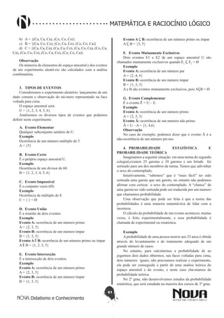 61
Didatismo e Conhecimento
MATEMÁTICA E RACIOCÍNIO LÓGICO
b)	 A = {(Ca, Ca, Ca), (Co, Co, Co)}
c)	 B = {(Ca, Co, Co), (Co, Ca, Co), (Co, Co, Ca)}
d)	 C = {(Ca, Ca, Ca), (Ca, Ca, Co), (Ca, Co, Ca), (Co, Ca,
Ca), (Ca, Co, Co), (Co, Ca, Co), (Co, Co, Ca)}
Observação
Os números de elementos do espaço amostral e dos eventos
de um experimento aleató-rio são calculados com a análise
combinatória.
3.	 TIPOS DE EVENTOS
Consideremos o experimento aleatório: lançamento de um
dado comum e observação do nú-mero representado na face
voltada para cima.
O espaço amostral será:
U = {1, 2, 3, 4, 5, 6}
Analisemos os diversos tipos de eventos que podemos
definir neste experimento.
A.	 Evento Elementar
Qualquer subconjunto unitário de U.
Exemplo
Ocorrência de um número múltiplo de 5.
A = {5}
B.	 Evento Certo
É o próprio espaço amostral U.
Exemplo
Ocorrência de um divisor de 60.
B = {1, 2, 3, 4, 5, 6}
C.	 Evento Impossível
É o conjunto vazio (Ø).
Exemplo
Ocorrência de múltiplo de 8.
C = { } = Ø
D.	 Evento União
É a reunião de dois eventos.
Exemplo
Evento A: ocorrência de um número primo
A = {2, 3, 5}
Evento B: ocorrência de um número ímpar
B = {1, 3, 5}
Evento A È B: ocorrência de um número primo ou ímpar
A È B = {1, 2, 3, 5}
E.	 Evento Intersecção
É a intersecção de dois eventos.
Exemplo
Evento A: ocorrência de um número primo
A = {2, 3, 5}
Evento B: ocorrência de um número ímpar
B = {1, 3, 5}
Evento A Ç B: ocorrência de um número primo ou ímpar
A Ç B = {3, 5}
F.	 Evento Mutuamente Exclusivos
Dois eventos E1 e E2 de um espaço amostral U são
chamados mutuamente exclusivos quando E1
Ç E2
= Ø
Exemplo
Evento A: ocorrência de um número par
A = {2, 4, 6}
Evento B: ocorrência de um número ímpar
B = {1, 3, 5}
A e B são eventos mutuamente exclusivos, pois AÇB = Ø
G.	 Evento Complementar
É o evento Ē = U – E.
Exemplo
Evento A: ocorrência de um número primo
A = {2, 3, 5}
Evento Ā: ocorrência de um numero não primo
Ā = U – A = {1, 4,6}
Observação
No caso do exemplo, podemos dizer que o evento Ā é a
não-ocorrência de um número pri-mo.
4.	PROBABILIDADE ESTATÍSTICA E
PROBABILIDADE TEÓRICA
Imaginamos a seguinte situação: em uma turma do segundo
colegial,existem 25 garotas e 10 garotos e um brinde foi
sorteado para um dos membros da turma. Temos que adivinhar
o sexo do contemplado.
Intuitivamente, “sabemos” que é “mais fácil” ter sido
sorteada uma garota que um garoto, no entanto não podemos
afirmar com certeza o sexo do contemplado. A “chance” de
uma garota ter sido sorteada pode ser traduzida por um numero
que chamamos probabilidade.
Uma observação que pode ser feita é que a teoria das
probabilidades é uma maneira matemá-tica de lidar com a
incerteza.
O cálculo da probabilidade de um evento acontecer, muitas
vezes, é feito experimentalmente, e essa probabilidade é
chamada de experimental ou estatística.
Exemplo
Aprobabilidade de uma pessoa morrer aos 25 anos é obtida
através do levantamento e do tratamento adequado de um
grande número de casos.
No entanto, para calcularmos a probabilidade de ao
jogarmos dois dados obtermos, nas faces voltadas para cima,
dois números iguais, não precisamos realizar o experimento,
ela pode ser conseguida a partir de uma analise teórica do
espaço amostral e do evento, e neste caso cha-mamos de
probabilidade teórica.
No 2º grau, não desenvolvemos estudos da probabilidade
estatística, que será estudada na maioria dos cursos de 3º grau.
 