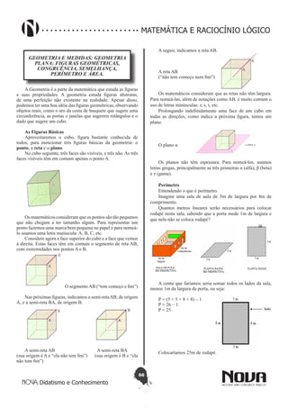 66
Didatismo e Conhecimento
MATEMÁTICA E RACIOCÍNIO LÓGICO
GEOMETRIA E MEDIDAS: GEOMETRIA
PLANA: FIGURAS GEOMÉTRICAS,
CONGRUÊNCIA, SEMELHANÇA,
PERÍMETRO E ÁREA.
A Geometria é a parte da matemática que estuda as figuras
e suas propriedades. A geometria estuda figuras abstratas,
de uma perfeição não existente na realidade. Apesar disso,
podemos ter uma boa idéia das figuras geométricas, observando
objetos reais, como o aro da cesta de basquete que sugere uma
circunferência, as portas e janelas que sugerem retângulos e o
dado que sugere um cubo.
As Figuras Básicas
Aproveitaremos o cubo, figura bastante conhecida de
todos, para mencionar três figuras básicas da geometria: o
ponto, a reta e o plano.
No cubo seguinte, três faces são visíveis, e três não. As três
faces visíveis têm em comum apenas o ponto A.
Os matemáticos consideram que os pontos são tão pequenos
que não chegam a ter tamanho algum. Para representar um
ponto fazemos uma marca bem pequena no papel e para nomeá-
lo usamos uma letra maiúscula: A, B, C, etc.
Considere agora a face superior do cubo e a face que vemos
à direita. Estas faces têm em comum o segmento de reta AB,
com extremidades nos pontos A e B.
O segmento AB (“tem começo e fim”)
Nas próximas figuras, indicamos a semi-retaAB, de origem
A, e a semi-reta BA, de origem B.
A semi-reta AB A semi-reta BA
(sua origem é A e “ela não tem fim”) (sua origem é B e “ela
não tem fim”)
A seguir, indicamos a reta AB.
A reta AB
(“não tem começo nem fim”)
Os matemáticos consideram que as retas não têm largura.
Para nomeá-las, além de notações como AB, é muito comum o
uso de letras minúsculas: r, s, t, etc.
Prolongando indefinidamente uma face de um cubo em
todas as direções, como indica a próxima figura, temos um
plano.
O plano α
Os planos não têm espessura. Para nomeá-los, usamos
letras gregas, principalmente as três primeiras α (alfa), β (beta)
e γ (gama).
Perímetro
Entendendo o que é perímetro.
Imagine uma sala de aula de 5m de largura por 8m de
comprimento.
Quantos metros lineares serão necessários para colocar
rodapé nesta sala, sabendo que a porta mede 1m de largura e
que nela não se coloca rodapé?
A conta que faríamos seria somar todos os lados da sala,
menos 1m da largura da porta, ou seja:
P = (5 + 5 + 8 + 8) – 1
P = 26 – 1
P = 25
Colocaríamos 25m de rodapé.
 