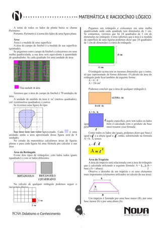 67
Didatismo e Conhecimento
MATEMÁTICA E RACIOCÍNIO LÓGICO
A soma de todos os lados da planta baixa se chama
Perímetro.
Portanto, Perímetro é a soma dos lados de uma figura plana.
Área
Área é a medida de uma superfície.
A área do campo de futebol é a medida de sua superfície
(gramado).
Se pegarmos outro campo de futebol e colocarmos em uma
malha quadriculada, a sua área será equivalente à quantidade
de quadradinho. Se cada quadrado for uma unidade de área:
Veremos que a área do campo de futebol é 70 unidades de
área.
A unidade de medida da área é: m2
(metros quadrados),
cm2
(centímetros quadrados), e outros.
Se tivermos uma figura do tipo:
Sua área será um valor aproximado. Cada é uma
unidade, então a área aproximada dessa figura será de 4
unidades.
No estudo da matemática calculamos áreas de figuras
planas e para cada figura há uma fórmula pra calcular a sua
área.
Área do Retângulo
Existe dois tipos de retângulos: com lados todos iguais
(quadrado) e com os lados diferentes.
No cálculo de qualquer retângulo podemos seguir o
raciocínio abaixo:
Pegamos um retângulo e colocamos em uma malha
quadriculada onde cada quadrado tem dimensões de 1 cm.
Se contarmos, veremos que há 24 quadrados de 1 cm de
dimensões no retângulo. Como sabemos que a área é a medida
da superfície de uma figuras podemos dizer que 24 quadrados
de 1 cm de dimensões é a área do retângulo.
O retângulo acima tem as mesmas dimensões que o outro,
só que representado de forma diferente. O cálculo da área do
retângulo pode ficar também da seguinte forma:
A = 6 . 4
A = 24 cm2
Podemos concluir que a área de qualquer retângulo é:
A = b . h
Quadrado 
É um tipo de retângulo específico, pois tem todos os lados
iguais. Sua área também é calculada com o produto da base
pela altura. Mas podemos resumir essa fórmula:
Como todos os lados são iguais, podemos dizer que base é
igual a e a altura igual a , então, substituindo na fórmula
A = b . h, temos:
A = .
Área do Trapézio
A área do trapézio está relacionada com a área do triângulo
que é calculada utilizando a seguinte fórmula: A = b . h (b =
base e h = altura). 2
Observe o desenho de um trapézio e os seus elementos
mais importantes (elementos utilizados no cálculo da sua área):
Um trapézio é formado por uma base maior (B), por uma
base menor (b) e por uma altura (h).
 