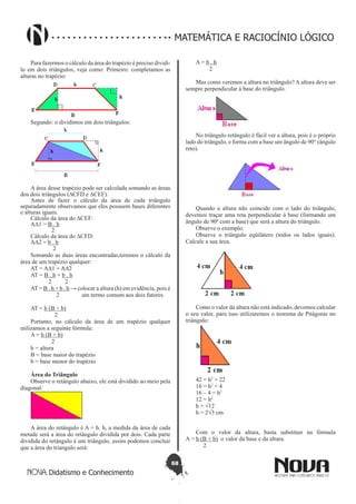 68
Didatismo e Conhecimento
MATEMÁTICA E RACIOCÍNIO LÓGICO
Para fazermos o cálculo da área do trapézio é preciso dividi-
lo em dois triângulos, veja como: Primeiro: completamos as
alturas no trapézio:
Segundo: o dividimos em dois triângulos:
A área desse trapézio pode ser calculada somando as áreas
dos dois triângulos (∆CFD e ∆CEF).
Antes de fazer o cálculo da área de cada triângulo
separadamente observamos que eles possuem bases diferentes
e alturas iguais.
Cálculo da área do ∆CEF:
A∆1 = B . h
            2
Cálculo da área do ∆CFD:
A∆2 = b . h
               2
Somando as duas áreas encontradas,teremos o cálculo da
área de um trapézio qualquer:
AT = A∆1 + A∆2
AT = B . h + b . h
            2         2
AT = B . h + b . h → colocar a altura (h) em evidência, pois é
                  2 um termo comum aos dois fatores.
AT = h (B + b)
                2
Portanto, no cálculo da área de um trapézio qualquer
utilizamos a seguinte fórmula:
A = h (B + b)
              2
h = altura
B = base maior do trapézio
b = base menor do trapézio
Área do Triângulo
Observe o retângulo abaixo, ele está dividido ao meio pela
diagonal:
A área do retângulo é A = b. h, a medida da área de cada
metade será a área do retângulo dividida por dois. Cada parte
dividida do retângulo é um triângulo, assim podemos concluir
que a área do triangulo será:
A = b . h
         2
Mas como veremos a altura no triângulo? A altura deve ser
sempre perpendicular à base do triângulo.
No triângulo retângulo é fácil ver a altura, pois é o próprio
lado do triângulo, e forma com a base um ângulo de 90° (ângulo
reto).
Quando a altura não coincide com o lado do triângulo,
devemos traçar uma reta perpendicular à base (formando um
ângulo de 90º com a base) que será a altura do triângulo.
Observe o exemplo:
Observe o triângulo eqüilátero (todos os lados iguais).
Calcule a sua área.
Como o valor da altura não está indicado, devemos calcular
o seu valor, para isso utilizaremos o teorema de Pitágoras no
triângulo:
42 = h2
+ 22
16 = h2
+ 4
16 – 4 = h2
12 = h2
h = √12
h = 2√3 cm
Com o valor da altura, basta substituir na fórmula 
A = h (B + b)  o valor da base e da altura.
2
 