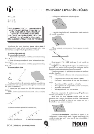 69
Didatismo e Conhecimento
MATEMÁTICA E RACIOCÍNIO LÓGICO
A = 4 . 2√3
            2
A = 2 . 2√3
A = 4 √3 cm2
GEOMETRIA ESPACIAL: PARALELISMO,
PERPENDICULARISMO ENTRE RETAS
E PLANOS, ÁREAS E VOLUMES DOS
SÓLIDOS GEOMÉTRICOS: PRISMA,
PIRÂMIDE, CILINDRO, CONE E ESFERA.
GEOMETRIA ANALÍTICA NO PLANO:
RETAS, CIRCUNFERÊNCIA E DISTÂNCIAS
A definição dos entes primitivos ponto, reta e plano é
quase impossível, o que sabe-se muito bem e aqui será o mais
importante é sua representação geométrica e espacial.
Representação, (notação)
Representação, (notação)
→ Pontos serão representados por letras latinas maiúsculas;
ex: A, B, C,…
→ Retas serão representados por letras latinas minúsculas;
ex: a, b, c,…
→ Planos serão representados por letras gregas minúsculas;
ex: β,∞,α,...
Representação gráfica
Postulados primitivos da geometria, qualquer postulado ou
axioma é aceito sem que seja necessária a prova, contanto que
não exista a contraprova.
1º Numa reta bem como fora dela há infinitos pontos
distintos.
2º Dois pontos determinam uma única reta (uma e somente
uma reta).
3º Pontos colineares pertencem à mesma reta.
4º Três pontos determinam um único plano.
5º Se uma reta contém dois pontos de um plano, esta reta
está contida neste plano.
6º Duas retas são concorrentes se tiverem apenas um ponto
em comum.
Observe que . Sendo que H está contido na
reta r e na reta s.
Um plano é um subconjunto do espaço R3
de tal modo que
quaisquer dois pontos desse conjunto pode ser ligado por um
segmento de reta inteiramente contido no conjunto.
Um plano no espaço R3
pode ser determinado por qualquer
uma das situações:
•	 Três pontos não colineares (não pertencentes à mesma
reta);
•	 Um ponto e uma reta que não contem o ponto;
•	 Um ponto e um segmento de reta que não contem o
ponto;
•	 Duas retas paralelas que não se sobrepõe;
•	 Dois segmentos de reta paralelos que não se sobrepõe;
•	 Duas retas concorrentes;
•	 Dois segmentos de reta concorrentes.
Duas retas (segmentos de reta) no espaço R3
podem ser:
paralelas, concorrentes ou reversas.
Duas retas são ditas reversas quando uma não tem
interseção com a outra e elas não são paralelas. Pode-se pensar
de uma rera r desenhada no chão de uma casa e uma reta s
desenhada no teto dessa mesma casa.
Uma reta é perpendicular a um plano no espaço R3
, se
ela intersecta o plano em um ponto P e todo segmento de reta
contido no plano que tem P como uma de suas extremidades é
perpendicular à reta.
 