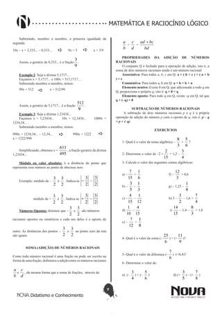 7
Didatismo e Conhecimento
MATEMÁTICA E RACIOCÍNIO LÓGICO
Subtraindo, membro a membro, a primeira igualdade da
segunda:
10x – x = 3,333... – 0,333...  9x = 3  x = 3/9
Assim, a geratriz de 0,333... é a fração
9
3
.
Exemplo 2: Seja a dízima 5,1717... .
Façamos x = 5,1717... e 100x = 517,1717... .
Subtraindo membro a membro, temos:
99x = 512  x = 512/99
Assim, a geratriz de 5,1717... é a fração
99
512
.
Exemplo 3: Seja a dízima 1,23434...
Façamos x = 1,23434... 10x = 12,3434... 1000x =
1234,34... .
Subtraindo membro a membro, temos:
990x = 1234,34... – 12,34...  990x = 1222 
x = 1222/990
Simplificando, obtemos x =
495
611
, a fração geratriz da dízima
1,23434...
Módulo ou valor absoluto: é a distância do ponto que
representa esse número ao ponto de abscissa zero.
Exemplo: módulo de –
2
3
é
2
3
. Indica-se
2
3
- =
2
3
módulo de +
2
3
é
2
3
. Indica-se
2
3
+ =
2
3
Números Opostos: dizemos que –
2
3
e
2
3
são números
racionais opostos ou simétricos e cada um deles é o oposto do
outro. As distâncias dos pontos –
2
3
e
2
3
ao ponto zero da reta
são iguais.
SOMA (ADIÇÃO) DE NÚMEROS RACIONAIS
Como todo número racional é uma fração ou pode ser escrito na
forma de uma fração, definimos a adição entre os números racionais
b
a
e
d
c
, da mesma forma que a soma de frações, através de:
b
a
+
d
c
=
bd
bcad +
PROPRIEDADES DA ADIÇÃO DE NÚMEROS
RACIONAIS
O conjunto Q é fechado para a operação de adição, isto é, a
soma de dois números racionais ainda é um número racional.
Associativa: Para todos a, b, c em Q: a + ( b + c ) = ( a + b
) + c
Comutativa: Para todos a, b em Q: a + b = b + a
Elemento neutro: Existe 0 em Q, que adicionado a todo q em
Q, proporciona o próprio q, isto é: q + 0 = q
Elemento oposto: Para todo q em Q, existe -q em Q, tal que
q + (–q) = 0
SUBTRAÇÃO DE NÚMEROS RACIONAIS
A subtração de dois números racionais p e q é a própria
operação de adição do número p com o oposto de q, isto é: p – q
= p + (–q)
EXERCÍCIOS
1- Qual é o valor da soma algébrica –
3
8
+
6
5
?
2- Determine o valor de –2 +
15
2
+ 1,2 –
4
3
.
3- Calcule o valor das seguintes somas algébricas:
a) –
15
7
+
6
1
f) –
5
12
+ 0,6
b) –
5
3
–
3
1
g) – 1,25 –
8
1
c) –
15
4
–
12
1
h) 3 –
2
3
– 1,6 +
4
7
d)
10
1
–
15
4
i)
15
14
– 1,4 –
3
8
+ 1,8
e) –
12
7
+
8
1
4- Qual é o valor da soma (–
6
25
) + (+
9
11
)?
5- Qual é o valor da diferença (–
6
7
) (+0,4)?
6- Determine o valor de:
a) (–
4
3
) + (–
6
5
) d) (+
5
3
) – (+
8
7
)
 