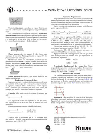 70
Didatismo e Conhecimento
MATEMÁTICA E RACIOCÍNIO LÓGICO
Uma reta r é paralela a um plano no espaço R3
, se existe
uma reta s inteiramente contida no plano que é paralela à reta
dada.
Seja Pum ponto localizadofora de um plano.Adistância do
ponto ao plano é a medida do segmento de reta perpendicular ao
plano em que uma extremidade é o ponto Pe a outra extremidade
é o ponto que é a interseção entre o plano e o segmento.
Se o ponto P estiver no plano, a distância é nula.
Planos concorrentes no espaço R3
são planos cuja
interseção é uma reta. Planos paralelos no espaço R3
são
planos que não tem interseção.
Quando dois planos são concorrentes, dizemos que tais
planos formam um diedro e o ângulo formado entre estes dois
planos é denominado ângulo diedral. Para obter este ângulo
diedral, basta tomar o ângulo formado por quaisquer duas retas
perpendiculares aos planos concorrentes.
Planos normais são aqueles cujo ângulo diedral é um
ângulo reto (90 graus).
Razão entre Segmentos de Reta
Segmento de reta é o conjunto de todos os pontos de uma
reta que estão limitados por dois pontos que são as extremidades
do segmento, sendo um deles o ponto inicial e o outro o ponto
final. Denotamos um segmento por duas letras como por
exemplo, AB, sendo A o início e B o final do segmento.
Exemplo: AB é um segmento de reta que denotamos por
AB.
A _____________ B
Não é possível dividir um segmento de reta por outro,
mas é possível realizar a divisão entre as medidas dos dois
segmentos.
Consideremos os segmentos AB e CD, indicados:
A ________ B m(AB) =2cm
C ______________ D m(CD)=5 cm
A razão entre os segmentos AB e CD, denotado aqui
por, AB/CD, é definida como a razão entre as medidas desse
segmentos , isto é: AB/CD=2/5
Segmentos Proporcionais
Proporção é a igualdade entre duas razões equivalentes. De
forma semelhante aos que já estudamos com números racionais,
é possível eatabelecer a proporcionalidade entre segmentos de
reta, através das medidas desse segmentos.
Vamos considerar primeiramente um caso particular com
quatro segmentos de reta:
m(AB) =2cm A______B P__________Q m(PQ) =4cm
m(CD) =3cm C__________D R___________________S m(RS) =6cm
A razão entre os segmentos AB e CD e a razão entre os
segmentos PQ e RS, são dadas por frações equivalentes, isto
é: AB/CD = 2/3;   PQ/RS = 4/6 e como 2/3 = 4/6, segue a
existência de uma proporção entre esses quatro segmentos de
reta. Isto nos conduz à definição de segmentos proporcionais.
Diremos que quatro segmentos de reta, AB, BC, CD e DE,
nesta ordem, são proporcionais se: AB/BC = CD/DE
Os segmentos AB e DE são os segmentos extremos e os
segmentos BC e CD são os segmentos meios.
A proporcionalidade acima é garantida pelo fato que existe
uma proporção entre os números reais que representam as
medidas dos segmentos:
m(AB)
m(BC)
=
m(CD)
m(DE)
Propriedade Fundamental das proporções: Numa
proporção de segmentos, o produto das medidas dos segmentos
meios é igual ao produto das medidas dos segmentos extremos.
m(AB) · m(DE) = m(BC) · m(CD)
Feixe de Retas Paralelas
Um conjunto de três ou mais retas paralelas num plano é
chamado feixe de retas paralelas. A reta que intercepta as retas
do feixe é chamada de reta transversal. As retas A, B, C e D
que aparecem no desenho anexado, formam um feixe de retas
paralelas enquanto que as retas S e T são retas transversais.
Teorema de Tales: Um feixe de retas paralelas determina
sobre duas transversais quaisquer, segmentos proporcionais. A
figura ao lado representa uma situação onde aparece um feixe
de três retas paralelas cortado por duas retas transversais.
Identificamos na sequência algumas proporções:
AB/BC = DE/EF
BC/AB = EF/DE
AB/DE = BC/EF
DE/AB = EF/BC
 