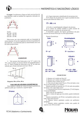 71
Didatismo e Conhecimento
MATEMÁTICA E RACIOCÍNIO LÓGICO
Exemplo: Consideremos a figura ao lado com um feixe de
retas paralelas, sendo as medidas dos segmentos indicadas em
centímetros.
Assim:
BC/AB = EF/DE
AB/DE = BC/EF
DE/AB = EF/BC
Observamos que uma proporção pode ser formulada de
várias maneiras. Se um dos segmentos do feixe de paralelas for
desconhecido, a sua dimensão pode ser determinada com o uso
de razões proporcionais.
EXERCÍCIO
1-	 Três terrenos têm frente para a rua “A” e para a rua
“B”, como na figura. As divisas laterais são perpendiculares à
rua “A”. Qual a medida de frente para a rua “B” de cada lote,
sabendo que a frente total para essa rua é 180 m?
Resposta: 80 m, 60 m, 40 m
VOLUMES DE SÓLIDOS GEOMÉTRICOS
Para explicar o cálculo do volume de figuras geométricas,
podemos pedir que visualizem a seguinte figura:
a) A  figura representa a planificação de um prisma reto;
b) O volume de um prisma reto é igual ao produto da área
da base pela altura do sólido, isto é
c) O cubo e o paralelepípedo retângulo são prismas;
d) O volume do cilindro também se pode calcular da
mesma forma que o volume de um prisma reto.
O formulário seguinte, das figuras geométricas são para
calcular da mesma forma que as acima apresentadas:
Figuras Geométricas:
EXERCÍCIOS
1- Quantos cm3
contém um litro (l)?
2- Quantos cm3
contém um mililitro (ml)?
3- Quantos litros contém um m3
?
4- Uma caixa de água mede 50 cm x 50 cm de lados e tem
50 cm de altura.Qual o seu volume?
Quantas garrafas de guaraná, de 333 ml cada uma podem
ser cheias com a água desta caixa?
5- Uma piscina tem 50 m de comprimento, 25 m de largura,
2 m de profundidade.
Qual a área de sua superfície?
Qual o volume de água que ela contém, quanto totalmente
cheia?
Quantas mamadeiras, de 250 ml, você poderia encher com
toda a água desta piscina?
6- Quantos metros quadrados contém um quilômetro
quadrado?
7- Quantos metros quadrados contém uma quadra de
esportes com 100 m de lado?
 