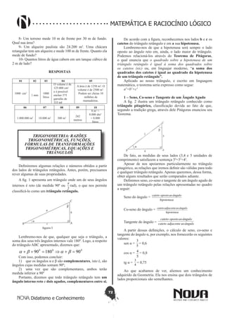 72
Didatismo e Conhecimento
MATEMÁTICA E RACIOCÍNIO LÓGICO
8- Um terreno mede 10 m de frente por 30 m de fundo.
Qual sua área?
9- Um alqueire paulista são 24.200 m2
. Uma chácara
retangular tem um alqueire e mede 100 m de frente. Quanto ela
mede de fundo?
10- Quantos litros de água cabem em um tanque cúbico de
2 m de lado?
RESPOSTAS
01 02 03 04 05
1000 cm3
1 mm
1000
litros
O volume é de
125.000 cm3
e é possível
encher 375
garrafas de
333 ml
A área é de 1250 m2
. O
volume é de 2500 m3
.
Podem ser cheias 10
milhões de
mamadeiras.
06 07 08 09 10
1.000.000 m2
10.000 m2
300 m2 242
metros
8 m3
=
8.000 dm3
= 8.000
litros
TRIGONOMETRIA: RAZÕES
TRIGONOMÉTRICAS, FUNÇÕES,
FÓRMULAS DE TRANSFORMAÇÕES
TRIGONOMÉTRICAS, EQUAÇÕES E
TRIÂNGULOS
Definiremos algumas relações e números obtidos a partir
dos lados de triângulos retângulos. Antes, porém, precisamos
rever algumas de suas propriedades.
A fig. 1 apresenta um triângulo onde um de seus ângulos
internos é reto (de medida 90º ou
2
π
rad), o que nos permite
classificá-lo como um triângulo retângulo.
Lembremo-nos de que, qualquer que seja o triângulo, a
soma dos seus três ângulos internos vale 180º. Logo, a respeito
do triângulo ABC apresentado, dizemos que:
000
9018090 =+⇒=++ baba
Com isso, podemos concluir:
1)	 que os ângulos α e β são complementares, isto é, são
ângulos cujas medidas somam 90º;
2)	 uma vez que são complementares, ambos terão
medida inferior a 90º
Portanto, dizemos que todo triângulo retângulo tem um
ângulo interno reto e dois agudos, complementares entre si.
De acordo com a figura, reconhecemos nos lados b e c os
catetos do triângulo retângulo e em a sua hipotenusa.
Lembremo-nos de que a hipotenusa será sempre o lado
oposto ao ângulo reto em, ainda, o lado maior do triângulo.
Podemos relacioná-los através do Teorema de Pitágoras,
o qual enuncia que o quadrado sobre a hipotenusa de um
triângulo retângulo é igual à soma dos quadrados sobre
os catetos (sic) ou, em linguajar moderno, “a soma dos
quadrados dos catetos é igual ao quadrado da hipotenusa
de um triângulo retângulo”.
Aplicado ao nosso triângulo, e escrito em linguagem
matemática, o teorema seria expresso como segue:
a2
=b2
+c2
1 – Seno, Co-seno e Tangente de um Ângulo Agudo
A fig. 2 ilustra um triângulo retângulo conhecido como
triângulo pitagórico, classificação devida ao fato de que,
segundo a tradição grega, através dele Pitágoras enunciou seu
Teorema.
De fato, as medidas de seus lados (3,4 e 5 unidades de
comprimento) satisfazem a sentença 52
=32
+42
.
Apesar de nos apoiarmos particularmente no triângulo
pitagórico, as relações que iremos definir são válidas para todo
e qualquer triângulo retângulo. Apenas queremos, dessa forma,
obter alguns resultados que serão comparados adiante.
Definimos seno, co-seno e tangente de um ângulo agudo de
um triângulo retângulo pelas relações apresentadas no quadro
a seguir:
Seno do ângulo =
hipotenusa
ânguloaoopostocateto
Co-seno do ângulo =
hipotenusa
ânguloaoadjacentecateto
Tangente do ângulo = ânguloaoadjacentecateto
ânguloaoopostocateto
A partir dessas definições, o cálculo de seno, co-seno e
tangente do ângulo α, por exemplo, nos fornecerão os seguintes
valores:
sen α =
5
3
= 0,6
cos α =
5
4 = 0,8
tg α =
4
3
= 0,75
Ao que acabamos de ver, aliemos um conhecimento
adquirido da Geometria. Ela nos ensina que dois triângulos de
lados proporcionais são semelhantes.
 