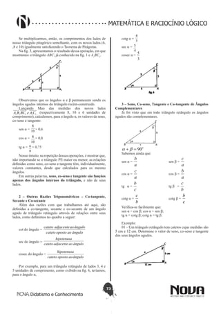 73
Didatismo e Conhecimento
MATEMÁTICA E RACIOCÍNIO LÓGICO
Se multiplicarmos, então, os comprimentos dos lados de
nosso triângulo pitagórico semelhante, com os novos lados (6,
,8 e 10) igualmente satisfazendo o Teorema de Pitágoras.
Na fig. 3, apresentamos o resultado dessa operação, em que
mostramos o triângulo ABC, já conhecido na fig. 1 e A1
BC1
.
Observemos que os ângulos α e β permanecem sendo os
ângulos agudos internos do triângulo recém-construído.
Lançando Mao das medidas dos novos lados
1111 , CAeBCBA (respectivamente 8, 10 e 6 unidades de
comprimento), calculemos, para o ângulo α, os valores de seno,
co-seno e tangente:
sen α = 10
8
= 0,6
cos α =
10
8 = 0,8
tg α =
8
6 = 0,75
Nosso intuito, na repetição dessas operações, é mostrar que,
não importando se o triângulo PE maior ou menor, as relações
definidas como seno, co-seno e tangente têm, individualmente,
valores constantes, desde que calculados para os mesmo
ângulos.
Em outras palavras, seno, co-seno e tangente são funções
apenas dos ângulos internos do triângulo, e não de seus
lados.
2 – Outras Razões Trigonométricas – Co-tangente,
Secante e Co-secante
Além das razões com que trabalhamos até aqui, são
definidas a co-tangente, secante e co-secante de um ângulo
agudo de triângulo retângulo através de relações entre seus
lados, como definimos no quadro a seguir:
cot do ângulo =
ânguloaoopostocateto
ânguloaoadjacentecateto
sec do ângulo =
ânguloaoadjacentecateto
hipotenusa
cosec do ângulo =
ânguloaoopostocateto
hipotenusa
Por exemplo, para um triângulo retângulo de lados 3, 4 e
5 unidades de comprimento, como exibido na fig. 6, teríamos,
para o ângulo α,
cotg α =
3
4
sec α =
4
5
cosec α =
3
5
3 – Seno, Co-seno, Tangente e Co-tangente de Ângulos
Complementares
Já foi visto que em todo triângulo retângulo os ângulos
agudos são complementares.
o
90=+ ba
Sabemos ainda que:
sen α =
a
b
			
sen β =
a
c
cos α =
a
c
			
cos β =
a
b
tg α =
c
b
			
tg β =
b
c
cotg α =
b
c
			
cotg β =
c
b
Verifica-se facilmente que:
sen α = cos β; cos α = sen β;
tg α = cotg β; cotg α = tg β.
Exemplo:
01 – Um triângulo retângulo tem catetos cujas medidas são
5 cm e 12 cm. Determine o valor de seno, co-seno e tangente
dos seus ângulos agudos.
 