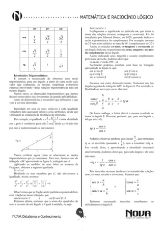 75
Didatismo e Conhecimento
MATEMÁTICA E RACIOCÍNIO LÓGICO
30o
45o
60o
sen
2
1
2
2
2
3
cos
2
3
2
2
2
1
tg
3
3 1
3
Identidades Trigonométricas
É comum a necessidade de obtermos uma razão
trigonométrica, para um ângulo, a partir de outra razão cujo
valor seja conhecido, ou mesmo simplificar expressões
extensas envolvendo várias relações trigonométricas para um
mesmo ângulo.
Nesses casos, as identidades trigonométricas que iremos
deduzir neste tópico são ferramentas de grande aplicabilidade.
Antes de demonstrá-las, é necessário que definamos o que
vem a ser uma identidade.
Identidade em uma ou mais variáveis é toda igualdade
verdadeira para quaisquer valores a elas atribuídos, desde que
verifiquem as condições de existência de expressão.
Por exemplo, a igualdade
x
x
x
x
2
422 2
+
=+ é uma identidade
em x, pois é verdadeira para todo x real, desde q x≠0 (divisão
por zero é indeterminado ou inexistente).
Vamos verificar agora como se relacionam as razões
trigonométricas que já estudamos. Para isso, faremos uso do
triângulo ABC apresentado na figura A, retângulo em A.
Aplicando as medidas de seus lados no teorema de
Pitágoras, obtemos a seguinte igualdade:
b2
+c2
=a2
Dividindo os seus membros por a2
, não alteraremos a
igualdade. Assim, teremos:
1
22
2
2
2
2
2
2
=





+





⇒=+
a
c
a
b
a
a
a
c
a
b
Observemos que as frações entre parênteses podem definir,
com relação ao nosso triângulo, que
sen2
α+cos2
α=1	 e	 cos2
β+sen2
β =1
Podemos afirma, portanto, que a soma dos quadrados de
seno e co-seno de um ângulo x é igual à unidade, ou seja:
Sen2
x+cos2
x=1
Expliquemos o significado da partícula co, que inicia o
nome das relações co-seno, cotangente e co-secante. Ela foi
introduzida por Edmund Gunter, em 1620, querendo indicar a
razão trigonométrica do complemento. Por exemplo, co-seno
de 22o
tem valor idêntico ao seno de 68o
(complementar de 22o
)
Assim, as relações co-seno, co-tangente e co-secante de
um ângulo indicam, respectivamente, seno, tangente e secante
do complemento desse ângulo.
Assim, indicando seno, tangente e secante simplesmente
pelo nome de razão, podemos dizer que
co-razão x=razão (90o
–x)
Facilmente podemos concluir, com base no triângulo
apresentado na figura A, que:
sen α=cos β 			 sen β=cos α
tg α=cotg β			 tg β=cotg α
sec α=cossec β		 sec β=cossec α
Façamos um outro desenvolvimento. Tomemos um dos
ângulos agudos do triângulo ABC, da figura A. Por exemplo, α.
Dividindo-se sen α por cos α, obtemos:
a
b
a
tg
c
b
c
a
a
b
a
c
a
b
sen
==== .
cos
De forma análoga, o leitor obterá o mesmo resultado se
tomar o ângulo β. Dizemos, portanto, que, para um ângulo x,
tal que cós x≠0,
x
xsen
xtg
cos
=
Podemos observar, também, que a razão
c
b
, que representa
tg α, se invertida (passando a
b
c
), vem a constituir cotg α.
Em virtude disso, e aproveitando a identidade enunciada
anteriormente, podemos dizer que, para todo ângulo x de seno
não-nulo:
cotg x =
xsen
x
xtg
cos1
=
Tais inversões ocorrem também e se tratando das relações
seno, co-seno, secante e co-secante. Vejamos que:






=
=
b
a
ec
b
a
sen
a
a
cos
	 e	






=
=
c
a
a
c
a
a
sec
cos
Teríamos encontrado inversões semelhantes se
utilizássemos o ângulo β.
 