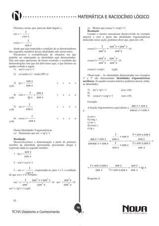 76
Didatismo e Conhecimento
MATEMÁTICA E RACIOCÍNIO LÓGICO
Dizemos, assim, que, para um dado ângulo x,
sec x =
xcox
1
cosec x =
xsen
1
desde que seja respeitada a condição de os denominadores
dos segundos membros dessas identidades não serem nulos.
Passaremos à exemplificação de situações em que
poderão ser empregadas as identidades aqui demonstradas.
Não sem antes apresentar, de forma resumida, o resultado das
demonstrações com que nos detivemos aqui, o que faremos no
quadro exibido a seguir.
1)	 sen2
x+cos2
x=1				
2)	 co-razão (x) = razão (900
-x)		
	
3)	 tg x =
x
xsen
cos
			 ( c o s
x≠0)	
4)	 cots x = =
xtg
1
xsen
xcos
		 ( s e n
x≠0)	
5)	 sec x=
xcos
1
			 ( c o s
x≠0)	
6)	 cosec x=
xsen
1
			 ( s e n
x≠0)	
Outras Identidades Trigonométricas
a)	 Demonstre que sec2
x=tg2
x+1
Resolução
Desenvolveremos a demonstração a partir do primeiro
membro da identidade apresentada, procurando chegar à
expressão dada no segundo membro.
1 – tg x =
x
xsen
cos
2 – sen2
x+cos2
x=1
3 – sec x=
xcox
1
, respeitando-se, para 1 e 3, a condição
de que cos x ≠ 0. Portanto:
sec2
x= ⇒
+
=
x
xx
2
22
2
cos
coscos
cos
1
sec2
x ⇒
x
xsen
2
2
cos
sec2
x=tg2
x+1 (cqd)
b)	
c)	 Mostre que cossec2
x=cotg2
x+1.
Resolução
Usando o mesmo mecanismo desenvolvido no exemplo
anterior e com o apoio das identidades trigonométricas
deduzidas nessa seção, podemos dizer que, para sen x≠0,
cossec2
x= ⇒
+
=
xsen
xxsen
xsen 2
22
2
cos1
cossec2
x= ⇒=
xsen
x
xsen
xsen
2
2
2
2
cos
cossec2
x=cotg2
x	 (cqd)
Observação – As identidades demonstradas nos exemplos
1º e 2º são denominadas identidades trigonométricas
auxiliares. Ao quadro-resumo anterior, podemos anexar, então,
as identidades.
7)	 sec2
x=tg2
x+1		 (cos x≠0)
8)	
9)	 cossec2
x=cotg2
x+1	 (sen x≠0)
Exemplo
A função trigonométrica equivalente a
xxec
xsenx
coscos
sec
+
+
é:
a) sen x
b) cotg x
c) sec x
d) cosec x
e) tg x
s
xsen
xxsen
x
xxsen
x
xsen
xsen
x
xx
xsenx +
=
+
+
=
+
+
=
+
+ 1
cos.1
cos
cos.1
cos
1
cos
1
cosseccos
sec
xtg
x
xsen
xxsen
xsen
x
xxsen
xsen
xxsen
x
xxsen
x
xsen
xsen
x
xx
xsenx
==
+
+
=
+
+
=
+
+
=
+
+
coscos.1
.
cos
cos.1
cos.1
cos
cos.1
cos
1
cos
1
cosseccos
sec
Resposta: E
 