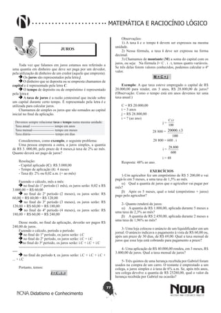 77
Didatismo e Conhecimento
MATEMÁTICA E RACIOCÍNIO LÓGICO
JUROS
Toda vez que falamos em juros estamos nos referindo a
uma quantia em dinheiro que deve ser paga por um devedor,
pela utilização de dinheiro de um credor (aquele que empresta).
Os juros são representados pela letra j.
O dinheiro que se deposita ou se empresta chamamos de
capital e é representado pela letra C.
O tempo de depósito ou de empréstimo é representado
pela letra t.
A taxa de juros é a razão centesimal que incide sobre
um capital durante certo tempo. É representado pela letra i e
utilizada para calcular juros.
Chamamos de simples os juros que são somados ao capital
inicial no final da aplicação.
Devemos sempre relacionar taxa e tempo numa mesma unidade:
Taxa anual --------------------- tempo em anos
Taxa mensal-------------------- tempo em meses
Taxa diária---------------------- tempo em dias
Consideremos, como exemplo, o seguinte problema:
Uma pessoa empresta a outra, a juros simples, a quantia
de R$ 3. 000,00, pelo prazo de 4 meses,à taxa de 2% ao mês.
Quanto deverá ser pago de juros?
Resolução:
- Capital aplicado (C): R$ 3.000,00
- Tempo de aplicação (t): 4 meses
- Taxa (i): 2% ou 0,02 a.m. (= ao mês)
Fazendo o cálculo, mês a mês:
no final do 1º período (1 mês), os juros serão: 0,02 x R$
3.000,00 = R$ 60,00
 no final do 2º período (2 meses), os juros serão: R$
60,00 + R$ 60,00 = R$ 120,00
 no final do 3º período (3 meses), os juros serão: R$
120,00 + R$ 60,00 = R$ 180,00
 no final do 4º período (4 meses), os juros serão: R$
180,00 + R$ 60,00 = R$ 240,00
Desse modo, no final da aplicação, deverão ser pagos R$
240,00 de juros.
Fazendo o cálculo, período a período:
no final do 1º período, os juros serão: i.C
no final do 2º período, os juros serão: i.C + i.C
no final do 3º período, os juros serão: i.C + i.C + i.C
---------------------------------------------------------------------
----
 no final do período t, os juros serão: i.C + i.C + i.C +
... + i.C
Portanto, temos:
J = C . i . t
Observações:
1) A taxa i e o tempo t devem ser expressos na mesma
unidade.
2) Nessa fórmula, a taxa i deve ser expressa na forma
decimal.
3) Chamamos de montante (M) a soma do capital com os
juros, ou seja: Na fórmula J= C . i . t, temos quatro variáveis.
Se três delas forem valores conhecidos, podemos calcular o 4º
valor.
M = C + j
Exemplo: A que taxa esteve empregado o capital de R$
20.000,00 para render, em 3 anos, R$ 28.800,00 de juros?
(Observação: Como o tempo está em anos devemos ter uma
taxa anual.)
C = R$ 20.000,00
t = 3 anos
j = R$ 28.800,00
i = ? (ao ano)
j =
100
.. tiC
28 800 =
100
3...20000 i
28 800 = 600 . i
i =
600
800.28
i = 48
Resposta: 48% ao ano.
EXERCÍCIOS
1-Um agricultor fez um empréstimo de R$ 5 200,00 e vai
pagá-lo em 5 meses, a uma taxa de 1,5% ao mês.
a)	 Qual a quantia de juros que o agricultor vai pagar por
mês?
b)	 Após os 5 meses, qual o total (empréstimo + juros)
pago pelo agricultor?
2- Quanto renderá de juros:
a)	 A quantia de R$ 1.800,00, aplicada durante 5 meses a
uma taxa de 2,3% ao mês?
b)	 A quantia de R$ 2.450,00, aplicada durante 2 meses a
uma taxa de 1,96% ao mês?
3- Uma loja colocou o anúncio de um liquidificador em um
jornal. O anúncio indicava o pagamento à vista de R$ 60,00 ou,
após um prazo de 30 dias, de R$ 69,00. Qual a taxa mensal de
juros que essa loja está cobrando para pagamento a prazo?
4- Uma aplicação de R$ 40.000,00 rendeu, em 3 meses, R$
3.000,00 de juros. Qual a taxa mensal de juros?
5- Três quintos de uma herança recebida por Gabriel foram
usados na compra de um carro. O restante é emprestado a um
colega, a juros simples e à taxa de 6% a.m. Se, após três anos,
seu colega devolve a quantia de R$ 25280,00, qual o valor da
herança recebida por Gabriel na ocasião?
 