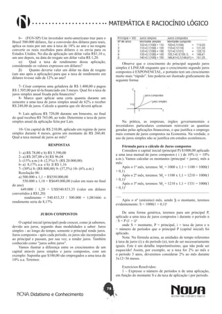 78
Didatismo e Conhecimento
MATEMÁTICA E RACIOCÍNIO LÓGICO
6-	 (FGV-SP) Um investidor norte-americano traz para o
Brasil 500.000 dólares, faz a conversão dos dólares para reais,
aplica os reais por um ano à taxa de 18% ao ano e no resgate
converte os reais recebidos para dólares e os envia para os
Estados Unidos. No dia da aplicação um dólar valia R$1,10 e,
um ano depois, na data do resgate um dólar valia R$ 1,20.
a)	 Qual a taxa de rendimento dessa aplicação,
considerando os valores expressos em dólares?
b)	 Quanto deveria valer um dólar na data de resgate
(um ano após a aplicação) para que a taxa de rendimento em
dólares tivesse sido de 12% ao ano?
7- César comprou uma geladeira de R$ 1.400,00 e pagou
R$ 1.505,00 por tê-la financiado em 3 meses. Qual foi a taxa de
juros simples anual fixada pela financeira?
8- Marco quer aplicar uma certa quantia durante um
semestre a uma taxa de juros simples anual de 62% e receber
R$ 248,00 de juros. Calcule a quantia que ele deverá aplicar.
9- Laís aplicou R$ 720,00 durante um bimestre, no final
do qual recebeu R$ 765,00, ao todo. Determine a taxa de juros
simples anual da aplicação feita por Laís.
10- Um capital de R$ 210,00, aplicado em regime de juros
simples durante 4 meses, gerou um montante de R$ 260,40.
Qual a taxa mensal de juros ao mês?
RESPOSTAS
1- a) R$ 78,00 e b) R$ 5.590,00
2- a) R$ 207,00 e b) R$ 96,04
3- (15% a.m.) 4- (2,5%) 5- (R$ 20.000,00)
6- a) 8,17% a.a. e b) ≅ R$ 1,16
7- (30%) 8- (R$ 800,00) 9- (37,5%) 10- (6% a.m.)
Resolução 06:
a) 500.000 x 1,1 = R$550.000,00
550.000 x 1,18 = R$649.000,00 (valor em reais no final
do ano)
649.000 / 1,20 = US$540.833,33 (valor em dólares
convertidos à R$1,20)
rendimento = 540.833,33 / 500.000 = 1,081666: o
rendimento seria de 8,17%
JUROS COMPOSTOS
O capital inicial (principal) pode crescer, como já sabemos,
devido aos juros, segundo duas modalidades a saber: Juros
simples - ao longo do tempo, somente o principal rende juros.
Juros compostos - após cada período, os juros são incorporados
ao principal e passam, por sua vez, a render juros. Também
conhecido como “juros sobre juros”.
Vamos ilustrar a diferença entre os crescimentos de um
capital através juros simples e juros compostos, com um
exemplo: Suponha que $100,00 são empregados a uma taxa de
10% a.a. Teremos:
Observe que o crescimento do principal segundo juros
simples é LINEAR enquanto que o crescimento segundo juros
compostos é EXPONENCIAL, e portanto tem um crescimento
muito mais “rápido”. Isto poderia ser ilustrado graficamente da
seguinte forma:
Na prática, as empresas, órgãos governamentais e
investidores particulares costumam reinvestir as quantias
geradas pelas aplicações financeiras, o que justifica o emprego
mais comum de juros compostos na Economia. Na verdade, o
uso de juros simples não se justifica em estudos econômicos.
Fórmula para o cálculo de Juros compostos
Considere o capital inicial (principal P) $1000,00 aplicado
a uma taxa mensal de juros compostos ( i ) de 10% (i = 10%
a.m.). Vamos calcular os montantes (principal + juros), mês a
mês:
Após o 1º mês, teremos: M1
= 1000 x 1,1 = 1100 = 1000(1
+ 0,1)
Após o 2º mês, teremos: M2
= 1100 x 1,1 = 1210 = 1000(1
+ 0,1)2
Após o 3º mês, teremos: M3
= 1210 x 1,1 = 1331 = 1000(1
+ 0,1)3
............................................................................................
......
Após o nº (enésimo) mês, sendo S o montante, teremos
evidentemente: S = 1000(1 + 0,1)n
De uma forma genérica, teremos para um principal P,
aplicado a uma taxa de juros compostos i durante o período n
: S = P (1 + i)n
onde S = montante, P = principal, i = taxa de juros e n
= número de períodos que o principal P (capital inicial) foi
aplicado.
Nota: Na fórmula acima, as unidades de tempo referentes
à taxa de juros (i) e do período (n), tem de ser necessariamente
iguais. Este é um detalhe importantíssimo, que não pode ser
esquecido! Assim, por exemplo, se a taxa for 2% ao mês e
o período 3 anos, deveremos considerar 2% ao mês durante
3x12=36 meses.
Exercícios Resolvidos:
1 – Expresse o número de períodos n de uma aplicação,
em função do montante S e da taxa de aplicação i por período.
 