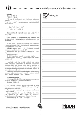79
Didatismo e Conhecimento
MATEMÁTICA E RACIOCÍNIO LÓGICO
Solução:
Temos S = P(1+i)n
Logo, S/P = (1+i)n
Pelo que já conhecemos de logaritmos, poderemos
escrever:
n = log (1+ i )
(S/P) . Portanto, usando logaritmo decimal
(base 10), vem:
Temos também da expressão acima que: n.log(1 + i) =
logS – logP
Deste exemplo, dá para perceber que o estudo dos
juros compostos é uma aplicação prática do estudo dos
logaritmos.
2 – Um capital é aplicado em regime de juros compostos
a uma taxa mensal de 2% (2% a.m.). Depois de quanto tempo
este capital estará duplicado?
Solução: Sabemos que S = P (1 + i)n
. Quando o capital
inicial estiver duplicado, teremos S = 2P.
Substituindo, vem: 2P = P(1+0,02)n
[Obs: 0,02 = 2/100 =
2%]
Simplificando, fica:
2 = 1,02n
, que é uma equação exponencial simples.
Teremos então: n = log1,02
2 = log2 /log1,02 = 0,30103 /
0,00860 = 35
Nota: log2 = 0,30103 e log1,02 = 0,00860; estes valores
podem ser obtidos rapidamente em máquinas calculadoras
científicas. Caso uma questão assim caia no vestibular, o
examinador teria de informar os valores dos logaritmos
necessários, ou então permitir o uso de calculadora na prova, o
que não é comum no Brasil.
Portanto, o capital estaria duplicado após 35 meses (observe
que a taxa de juros do problema é mensal), o que equivale a 2
anos e 11 meses. Resposta: 2 anos e 11 meses.
Exercícios propostos:
1 – Um capital de $200000,00 é aplicado a juros compostos
de 10% ao ano. Calcule o montante após 4 anos.
Resposta: $292820,00
2 – Um certo capital é aplicado em regime de juros
compostos à uma taxa anual de 12%. Depois de quanto tempo
este capital estará triplicado?
Resposta: aproximadamente 9,7 anos ou aproximadamente
9 anos e 9 meses.
Observe que 9,7a = 9 + 0,7a = 9a + 0,7x12m = 9a + 8,4m
= 9a + 8m + 0,4m = 9a + 8m + 0,4x30d = 9a + 8m + 12d.
Arredondamos o resultado para maior (9 anos e 9 meses).
Nota: log3 = 0,47712 e log1,12 = 0,04922.
ANOTAÇÕES
—————————————————————————
—————————————————————————
—————————————————————————
—————————————————————————
—————————————————————————
—————————————————————————
—————————————————————————
—————————————————————————
—————————————————————————
—————————————————————————
—————————————————————————
—————————————————————————
—————————————————————————
—————————————————————————
—————————————————————————
—————————————————————————
—————————————————————————
—————————————————————————
—————————————————————————
—————————————————————————
—————————————————————————
—————————————————————————
—————————————————————————
—————————————————————————
—————————————————————————
—————————————————————————
—————————————————————————
—————————————————————————
—————————————————————————
—————————————————————————
—————————————————————————
—————————————————————————
—————————————————————————
 