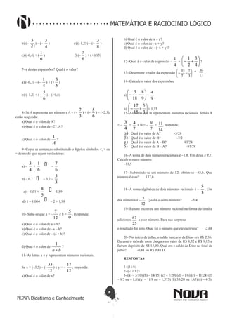 8
Didatismo e Conhecimento
MATEMÁTICA E RACIOCÍNIO LÓGICO
b) (–
12
5
) – (–
4
3
) e) (–1,25) – (+
8
3
)
c) (–0,4) + (
6
1
) f) (–
6
7
) + (+0,15)
7- e destas expressões? Qual é o valor?
a) (–0,3) – (–
4
1
) + (+
5
3
)
b) (–1,2) + (–
6
5
) – (+0,6)
8- Se A representa um número e A = (–
3
7
) + (–
6
5
) – (–2,5),
então responda:
a) Qual é o valor de A?
b) Qual é o valor de –27. A?
c) Qual é o valor de
A
1
?
9- Copie as sentenças substituindo o ñ pelos símbolos <, > ou
= de modo que sejam verdadeiras:
a) –
4
3
+
6
1 � –
6
7
b) – 0,7 � – 3,2 –
3
5
c) – 1,01 +
5
8 � 1,59
d) 1 – 1,064 � – 2 + 1,98
10- Sabe-se que a = –
12
7
e b =
9
5
. Responda:
a) Qual é o valor de a + b?
b) Qual é o valor de –a – b?
c) Qual é o valor de – (a + b)?
d) Qual é o valor de
ba +
1
?
11- As letras x e y representam números racionais.
Se x = (–3,5) – (–
12
33
) e y = –
12
17
, responda:
a) Qual é o valor de x?
b) Qual é o valor de x – y?
c) Qual é o valor de –x + y?
d) Qual é o valor de – (–x + y)?
12- Qual é o valor da expressão –
4
1
+ 





+-
4
3
2
1
?
13- Determine o valor da expressão 





--
3
7
21
35
13
36+ .
14- Calcule o valor das expressões:
a) 





--
9
8
18
5
+
9
4
b) 





+-
3
5
15
17
+ 1,35
15- As letras A e B representam números racionais. Sendo A
= –
4
3
+
7
4 e B = –
7
30 +
14
11, responda:
a)	 Qual é o valor de A? -5/28
b)	 Qual é o valor de B? -7/2
c)	 Qual é o valor de A – B? 93/28
d)	 Qual é o valor de B – A? -93/28
16- A soma de dois números racionais é –1,8. Um deles é 9,7.
Calcule o outro número.
–11,5
17- Subtraindo-se um número de 52, obtém-se –85,6. Que
número é esse? 137,6
18- A soma algébrica de dois números racionais é –
3
5
. Um
dos números é –
12
5 . Qual é o outro número? -5/4
19- Renato escreveu um número racional na forma decimal e
adicionou
25
67 a esse número. Para sua surpresa
o resultado foi zero. Qual foi o número que ele escreveu? -2,68
20- No início de julho, o saldo bancário de Dino era R$ 2,36.
Durante o mês ele usou cheques no valor de R$ 8,32 e R$ 9,85 e
fez um depósito de R$ 15,00. Qual era o saldo de Dino no final de
julho? -0,81 ou R$ 0,81 D
RESPOSTAS
1- (11/6)
2- (-17/12)
3- (a) – 3/10) (b) – 14/15) (c) – 7/20) (d) – 1/6) (e) – 11/24) (f)
– 9/5 ou – 1,8) (g) – 11/8 ou – 1,375) (h) 33/20 ou 1,65) (i) – 4/3)
21
 