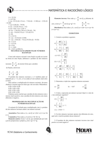 9
Didatismo e Conhecimento
MATEMÁTICA E RACIOCÍNIO LÓGICO
4- (- 53/18)
5- (-47/30)
6- (a) -19/12) (b) 1/3) (c) – 7/10) (d) – 11/40) (e) – 13/8) (f)
– 61/60)
7- (a) 11/20) (b) – 79/30)
8- (a) – 2/3) (b) 18) (c) – 3/2)
9- (a) >) (b) >) (c) <) (d) <)
10- (a) – 1/36) (b) 1/36) (c) 1/36) (d) – 36)
11- (a) – 3/4) (b) 2/3) (c) – 2/3) (d) 2/3)
12- (0)
13- (-16/13)
14 - (a) – 13/18) (b) 113/60)
15 - (a) – 5/28) (b) – 7/2) (c) 93/28) (d) – 93/28)
16 - (-11,5)
17 - (137,6)
18- (-5/4)
19 - (- 2,68)
20 - (-0,81 ou R$0,81)
MULTIPLICAÇÃO (PRODUTO) DE NÚMEROS
RACIONAIS
Como todo número racional é uma fração ou pode ser escrito
na forma de uma fração, definimos o produto de dois números
racionais
b
a
e
d
c
, da mesma forma que o produto
de frações, através de:
b
a
x
d
c
=
bd
ac
O produto dos números racionais a e b também pode ser
indicado por a × b, axb, a.b ou ainda ab sem nenhum sinal entre
as letras.
Para realizar a multiplicação de números racionais, devemos
obedecer à mesma regra de sinais que vale em toda a Matemática:
(+1) × (+1) = (+1)
(+1) × (-1) = (-1)
(-1) × (+1) = (-1)
(-1) × (-1) = (+1)
Podemos assim concluir que o produto de dois números com o
mesmo sinal é positivo, mas o produto de dois números com sinais
diferentes é negativo.
PROPRIEDADES DA MULTIPLICAÇÃO DE
NÚMEROS RACIONAIS
O conjunto Q é fechado para a multiplicação, isto é, o produto
de dois números racionais ainda é um número racional.
Associativa: Para todos a, b, c em Q: a × ( b × c ) = ( a × b
) × c
Comutativa: Para todos a, b em Q: a × b = b × a
Elemento neutro: Existe 1 em Q, que multiplicado por todo
q em Q, proporciona o próprio q, isto é: q × 1 = q
Elemento inverso: Para todo q =
b
a
em Q, q diferente de
zero, existe q-1
=
a
b
em Q: q × q-1
= 1
b
a
x
a
b
= 1
Distributiva: Para todos a, b, c em Q: a × ( b + c ) = ( a × b
) + ( a × c )
EXERCÍCIOS
1- Calcule os produtos seguintes:
a) 





-
11
48
. 





16
1
b) 





+
60
7
. 





-
21
10
c) (–0,3) . 





-
24
25
d) (+1,2) . 





-
3
10
e) 





+
48
49
. 





-
7
30
. 





+
5
1
f) 





+
8
21
. 





-
7
16
. 





-
20
1
. 





-
36
75
2- Determine o triplo dos seguintes números racionais:
a) –
27
14
b) – 9,07 c)
90
17
3- A letra y representa um número racional. Qual é o valor de
y nas sentenças seguintes?
a) y . 





-
27
20
= 1
b) 





-
50
1
. y = 1
c) y . (–0,8) = 1
4- Se dois números racionais opostos são diferentes de zero,
qual será o sinal do produto desses números?
5- O produto de dois números racionais inversos tem sinal
positivo ou sinal negativo?
 