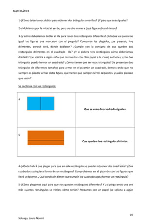 MATEMÁTICA
10
Soluaga, Laura Noemí
1-¿Cómo deberíamos doblar para obtener dos triángulos amarillos? ¿Y para que sean iguales?
2-si doblamos por la mitad el verde, pero de otra manera ¿qué figura obtendríamos?
3-¿y cómo deberíamos doblar el lila para tener dos rectángulos diferentes? ¿A todos les quedaron
igual las figuras que marcaron con el plegado? Comparen los plagados, ¿se parecen, hay
diferentes, porqué será, dónde doblaron? ¿Cumple con la consigna de que queden dos
rectángulos diferentes en el cuadrado lila? ¿Y si pidiera tres rectángulos cómo deberíamos
doblarlo? (se solicita a algún niño que demuestre con otro papel a la clase) entonces, ¿con dos
triángulos puedo formar un cuadrado? ¿Cómo tienen que ser esos triángulos? Se presentan dos
triángulos de diferentes tamaños para armar en el pizarrón un cuadrado, demostrando que no
siempre es posible armar dicha figura, que tienen que cumplir ciertos requisitos. ¿Cuáles piensan
que serán?
Se continúa con los rectángulos:
4
Que se vean dos cuadrados iguales.
5
Que queden dos rectángulos distintos.
4-¿dónde habrá que plegar para que en este rectángulo se puedan observar dos cuadrados? ¿Dos
cuadrados cualquiera formarán un rectángulo? Comprobamos en el pizarrón con las figuras que
llevó la docente. ¿Qué condición tienen que cumplir los cuadrados para formar un rectángulo?
5-¿Cómo plegamos aquí para que nos queden rectángulos diferentes? Y ¿si plegáramos una vez
más cuántos rectángulos se verían, cómo serían? Probamos con un papel (se solicita a algún
 