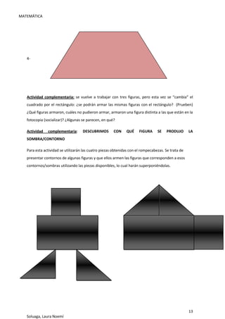 MATEMÁTICA
13
Soluaga, Laura Noemí
4-
Actividad complementaria: se vuelve a trabajar con tres figuras, pero esta vez se “cambia” el
cuadrado por el rectángulo: ¿se podrán armar las mismas figuras con el rectángulo? (Prueben)
¿Qué figuras armaron, cuáles no pudieron armar, armaron una figura distinta a las que están en la
fotocopia (socializar)? ¿Algunas se parecen, en qué?
Actividad complementaria: DESCUBRIMOS CON QUÉ FIGURA SE PRODUJO LA
SOMBRA/CONTORNO
Para esta actividad se utilizarán las cuatro piezas obtenidas con el rompecabezas. Se trata de
presentar contornos de algunas figuras y que ellos armen las figuras que corresponden a esos
contornos/sombras utilizando las piezas disponibles, lo cual harán superponiéndolas.
 