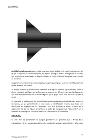 MATEMÁTICA
14
Soluaga, Laura Noemí
Actividad complementaria: para realizar en grupos. Unen las figuras de todos los integrantes del
grupo, se reparten en cantidades iguales, no importa qué figura les toca. Cada grupo, en una hoja
que previamente les entregará la docente, dibujará el contorno de una figura que hayan armado
en consenso.
Luego se intercambian las producciones y figuras, para que el grupo contrario identifique con qué
figuras armaron el contorno.
Se dialoga en torno a los resultados obtenidos, a las figuras armadas, ¿qué armaron, cómo se
dieron cuenta de qué figura las conformaba, se parecen, son diferentes, en qué, las figuras con
que formaron el contorno son las mismas figuras que el grupo utilizó para armarlas o pueden ir
otras?
En este caso, se podrán explicitar las dificultades que presentan algunos niños/as para reconocer
las figuras, ya que generalmente en esta edad, su identificación requiere que éstas sean
despojadas de imágenes que las “esconden”. Con esta actividad se apunta trabajar en el
reconocimiento de las figuras presentadas a partir del rompecabezas, “escondidas” en el
contorno de otras figuras, utilizando además las características de las mismas.
Clase 3: (80´)
En esta clase se presentarán los cuerpos geométricos. Se pretende que, a través de la
manipulación de los cuerpos geométricos, los estudiantes analicen las similitudes y diferencias
 