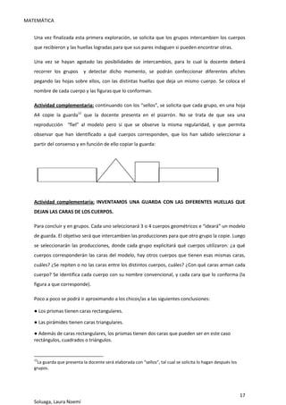 MATEMÁTICA
17
Soluaga, Laura Noemí
Una vez finalizada esta primera exploración, se solicita que los grupos intercambien los cuerpos
que recibieron y las huellas logradas para que sus pares indaguen si pueden encontrar otras.
Una vez se hayan agotado las posibilidades de intercambios, para lo cual la docente deberá
recorrer los grupos y detectar dicho momento, se podrán confeccionar diferentes afiches
pegando las hojas sobre ellos, con las distintas huellas que deja un mismo cuerpo. Se coloca el
nombre de cada cuerpo y las figuras que lo conforman.
Actividad complementaria: continuando con los “sellos”, se solicita que cada grupo, en una hoja
A4 copie la guarda12
que la docente presenta en el pizarrón. No se trata de que sea una
reproducción “fiel” al modelo pero sí que se observe la misma regularidad, y que permita
observar que han identificado a qué cuerpos corresponden, que los han sabido seleccionar a
partir del consenso y en función de ello copiar la guarda:
Actividad complementaria: INVENTAMOS UNA GUARDA CON LAS DIFERENTES HUELLAS QUE
DEJAN LAS CARAS DE LOS CUERPOS.
Para concluir y en grupos. Cada uno seleccionará 3 o 4 cuerpos geométricos e “ideará” un modelo
de guarda. El objetivo será que intercambien las producciones para que otro grupo la copie. Luego
se seleccionarán las producciones, donde cada grupo explicitará qué cuerpos utilizaron: ¿a qué
cuerpos corresponderán las caras del modelo, hay otros cuerpos que tienen esas mismas caras,
cuáles? ¿Se repiten o no las caras entre los distintos cuerpos, cuáles? ¿Con qué caras arman cada
cuerpo? Se identifica cada cuerpo con su nombre convencional, y cada cara que lo conforma (la
figura a que corresponde).
Poco a poco se podrá ir aproximando a los chicos/as a las siguientes conclusiones:
● Los prismas tienen caras rectangulares.
● Las pirámides tienen caras triangulares.
● Además de caras rectangulares, los prismas tienen dos caras que pueden ser en este caso
rectángulos, cuadrados o triángulos.
12
La guarda que presenta la docente será elaborada con “sellos”, tal cual se solicita lo hagan después los
grupos.
 