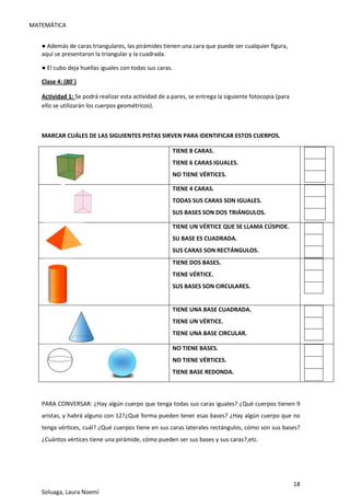 MATEMÁTICA
18
Soluaga, Laura Noemí
● Además de caras triangulares, las pirámides tienen una cara que puede ser cualquier figura,
aquí se presentaron la triangular y la cuadrada.
● El cubo deja huellas iguales con todas sus caras.
Clase 4: (80´)
Actividad 1: Se podrá realizar esta actividad de a pares, se entrega la siguiente fotocopia (para
ello se utilizarán los cuerpos geométricos).
MARCAR CUÁLES DE LAS SIGUIENTES PISTAS SIRVEN PARA IDENTIFICAR ESTOS CUERPOS.
TIENE 8 CARAS.
TIENE 6 CARAS IGUALES.
NO TIENE VÉRTICES.
TIENE 4 CARAS.
TODAS SUS CARAS SON IGUALES.
SUS BASES SON DOS TRIÁNGULOS.
TIENE UN VÉRTICE QUE SE LLAMA CÚSPIDE.
SU BASE ES CUADRADA.
SUS CARAS SON RECTÁNGULOS.
TIENE DOS BASES.
TIENE VÉRTICE.
SUS BASES SON CIRCULARES.
TIENE UNA BASE CUADRADA.
TIENE UN VÉRTICE.
TIENE UNA BASE CIRCULAR.
NO TIENE BASES.
NO TIENE VÉRTICES.
TIENE BASE REDONDA.
PARA CONVERSAR: ¿Hay algún cuerpo que tenga todas sus caras iguales? ¿Qué cuerpos tienen 9
aristas, y habrá alguno con 12?¿Qué forma pueden tener esas bases? ¿Hay algún cuerpo que no
tenga vértices, cuál? ¿Qué cuerpos tiene en sus caras laterales rectángulos, cómo son sus bases?
¿Cuántos vértices tiene una pirámide, cómo pueden ser sus bases y sus caras?,etc.
 
