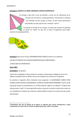 MATEMÁTICA
19
Soluaga, Laura Noemí
Actividad 2: ¡MANOS A LA OBRA! ARMAMOS CUERPOS GEOMÉTRICOS.
Se entrega a cada niño un par de plantillas, y junto con las indicaciones de la
docente irán armando un cuerpo geométrico. Previamente se solicitará
que anticipen de qué cuerpos se tratan: ¿A qué cuerpo pertenecerá
esta plantilla, por qué, qué les hace “anticipar” cuál es?
Se procede al armado de los cuerpos, se indica que recorten las plantillas
sin quitar las “aletas” ya que allí se coloca el pegamento para poder
construir el cuerpo geométrico.
Actividad 3: para cerrar la clase, RESPONDER ENTRE TODOS (y anotar en el cuaderno)
¿EN QUÉ SE PARECEN LOS CUERPOS GEOMÉTRICOS QUE CONSTRUIMOS?
¿CUÁLES SON SUS DIFERENCIAS?
Clase 5 (80´)
ACTIVIDAD 1: (en grupos)
A partir de lo trabajado en clases anteriores, sumado a la observación y diálogo en torno a los
registros realizados tanto en afiches como en los cuadernos se continúa con lo siguiente:
Se presenta el siguiente afiche realizando estas preguntas: SI QUISIÉRAMOS CUBRIR ESTOS
CUERPOS ¿QUÉ FIGURAS UTILIZARÍAMOS? ¿CUÁNTAS FIGURAS NECESITARÍAMOS? A partir de allí
cada grupo realiza sus anticipaciones, en el afiche deberán registrar con dibujos13
las figuras que
utilizarían para “cubrir” el cuerpo geométrico dado, colocarán el nombre convencional a cada una
y la cantidad que consideran que utilizarían. Además deberán colocar los nombres de cada cuerpo
representado:
13
Entendiendo aquí que los dibujos de las figuras se utilizarán para realizar anticipaciones y luego
corroborarlas y no será un fin en sí mismo la réplica exacta para “cubrir” los cuerpos.
 