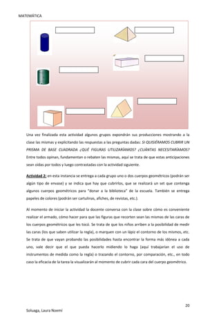 MATEMÁTICA
20
Soluaga, Laura Noemí
Una vez finalizada esta actividad algunos grupos expondrán sus producciones mostrando a la
clase las mismas y explicitando las respuestas a las preguntas dadas: SI QUISIÉRAMOS CUBRIR UN
PRISMA DE BASE CUADRADA ¿QUÉ FIGURAS UTILIZARÍAMOS? ¿CUÁNTAS NECESITARÍAMOS?
Entre todos opinan, fundamentan o rebaten las mismas, aquí se trata de que estas anticipaciones
sean oídas por todos y luego contrastadas con la actividad siguiente.
Actividad 2: en esta instancia se entrega a cada grupo uno o dos cuerpos geométricos (podrán ser
algún tipo de envase) y se indica que hay que cubrirlos, que se realizará un set que contenga
algunos cuerpos geométricos para “donar a la biblioteca” de la escuela. También se entrega
papeles de colores (podrán ser cartulinas, afiches, de revistas, etc.).
Al momento de iniciar la actividad la docente conversa con la clase sobre cómo es conveniente
realizar el armado, cómo hacer para que las figuras que recorten sean las mismas de las caras de
los cuerpos geométricos que les tocó. Se trata de que los niños arriben a la posibilidad de medir
las caras (los que saben utilizar la regla), o marquen con un lápiz el contorno de los mismos, etc.
Se trata de que vayan probando las posibilidades hasta encontrar la forma más idónea a cada
uno, vale decir que el que pueda hacerlo midiendo lo haga (aquí trabajarían el uso de
instrumentos de medida como la regla) o trazando el contorno, por comparación, etc., en todo
caso la eficacia de la tarea la visualizarán al momento de cubrir cada cara del cuerpo geométrico.
 