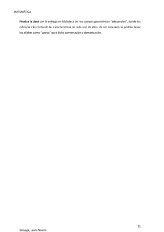 MATEMÁTICA
21
Soluaga, Laura Noemí
Finaliza la clase con la entrega en biblioteca de los cuerpos geométricos “artesanales”, donde los
niños/as irán contando las características de cada uno de ellos, de ser necesario se podrán llevar
los afiches como “apoyo” para dicha conversación y demostración.
 
