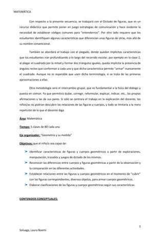 MATEMÁTICA
3
Soluaga, Laura Noemí
Con respecto a la presente secuencia, se trabajará con el Dictado de figuras, que es un
recurso didáctico que permite poner en juego estrategias de comunicación y hace evidente la
necesidad de establecer códigos comunes para “entendernos”. Por otro lado requiere que los
estudiantes identifiquen algunas características que diferencian unas figuras de otras, más allá de
su nombre convencional.
También se abordará el trabajo con el plegado, donde quedan implícitas características
que los estudiantes irán profundizando a lo largo del recorrido escolar, por ejemplo en la clase 2,
al plegar el cuadrado por la mitad y formar dos triángulos iguales, queda implícita la presencia de
ángulos rectos que conforman a cada uno y que dicha característica permite “armar” nuevamente
el cuadrado. Aunque no es esperable que usen dicha terminología, sí se trata de las primeras
aproximaciones a ellas.
Otra metodología será el intercambio grupal, que es fundamental a la hora del diálogo y
puesta en común. Ya que permitirá dudar, corregir, reformular, explicar, indicar, etc., las propias
afirmaciones y las de sus pares. Si sólo se centrara el trabajo en la explicación del docente, los
niños/as no podrían descubrir las relaciones de las figuras y cuerpos, y todo se limitaría a la mera
repetición de lo que el docente diga.
Área: Matemática
Tiempo: 5 clases de 80´cada una.
Eje organizador: “Geometría y su medida”
Objetivos: que el niño/a sea capaz de:
Identificar características de figuras y cuerpos geométricos a partir de exploraciones,
manipulación, trazados y juegos de dictado de los mismos.
Reconocer las diferencias entre cuerpos y figuras geométricas a partir de la observación y
la comparación en las diferentes actividades.
Establecer relaciones entre las figuras y cuerpos geométricos en el momento de “cubrir”
con las figuras correspondientes, diversos objetos, para armar cuerpos geométricos.
Elaborar clasificaciones de las figuras y cuerpos geométricos según sus características.
CONTENIDOS CONCEPTUALES:
 